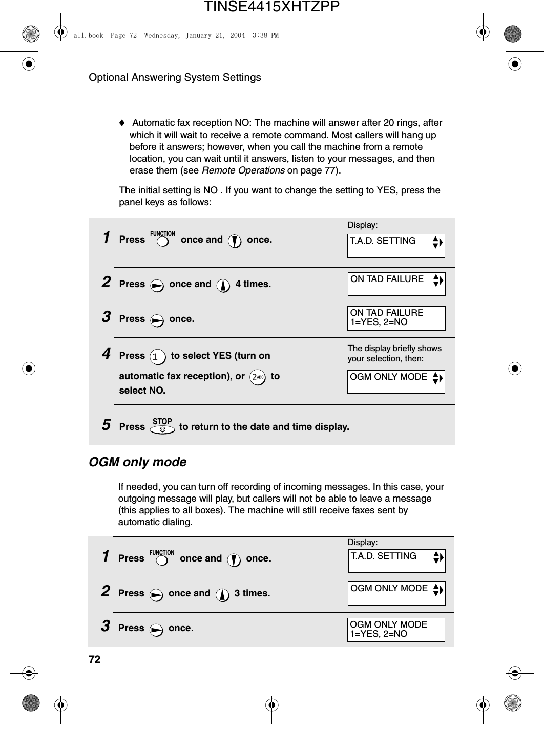 Optional Answering System Settings721Press   once and   once.2Press   once and   4 times.3Press  once.4Press   to select YES (turn on automatic fax reception), or   to select NO.5Press   to return to the date and time display.FUNCTIONSTOP♦ Automatic fax reception NO: The machine will answer after 20 rings, after which it will wait to receive a remote command. Most callers will hang up before it answers; however, when you call the machine from a remote location, you can wait until it answers, listen to your messages, and then erase them (see Remote Operations on page 77).The initial setting is NO . If you want to change the setting to YES, press the panel keys as follows:The display briefly shows your selection, then:OGM only modeIf needed, you can turn off recording of incoming messages. In this case, your outgoing message will play, but callers will not be able to leave a message (this applies to all boxes). The machine will still receive faxes sent by automatic dialing.1Press   once and   once.2Press   once and   3 times.3Press  once.FUNCTIONDisplay:T.A.D. SETTINGON TAD FAILUREON TAD FAILURE1=YES, 2=NOOGM ONLY MODEDisplay:T.A.D. SETTINGOGM ONLY MODEOGM ONLY MODE1=YES, 2=NOall.book  Page 72  Wednesday, January 21, 2004  3:38 PMTINSE4415XHTZPP