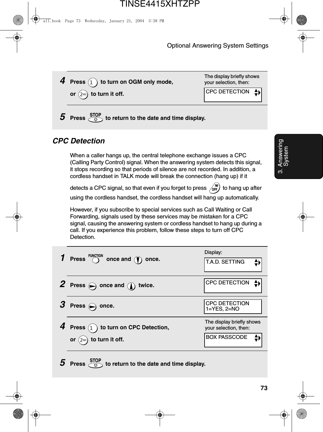 Optional Answering System Settings733. Answering System4Press   to turn on OGM only mode, or   to turn it off.5Press   to return to the date and time display.STOPThe display briefly shows your selection, then:CPC DetectionWhen a caller hangs up, the central telephone exchange issues a CPC (Calling Party Control) signal. When the answering system detects this signal, it stops recording so that periods of silence are not recorded. In addition, a cordless handset in TALK mode will break the connection (hang up) if it detects a CPC signal, so that even if you forget to press   to hang up after using the cordless handset, the cordless handset will hang up automatically.However, if you subscribe to special services such as Call Waiting or Call Forwarding, signals used by these services may be mistaken for a CPC signal, causing the answering system or cordless handset to hang up during a call. If you experience this problem, follow these steps to turn off CPC Detection.OFFOFF1Press   once and   once.2Press   once and   twice.3Press  once.4Press   to turn on CPC Detection, or   to turn it off.5Press   to return to the date and time display.FUNCTIONSTOPThe display briefly shows your selection, then:Display:T.A.D. SETTINGCPC DETECTIONCPC DETECTIONCPC DETECTION1=YES, 2=NOBOX PASSCODEall.book  Page 73  Wednesday, January 21, 2004  3:38 PMTINSE4415XHTZPP