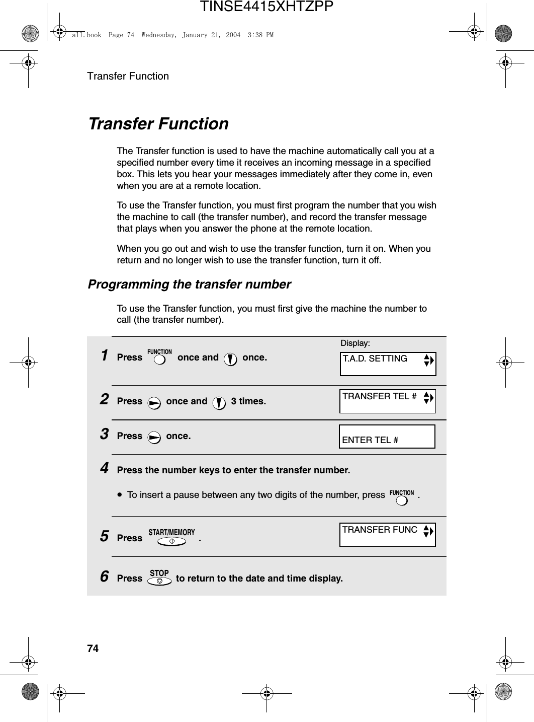 Transfer Function74Transfer FunctionThe Transfer function is used to have the machine automatically call you at a specified number every time it receives an incoming message in a specified box. This lets you hear your messages immediately after they come in, even when you are at a remote location.To use the Transfer function, you must first program the number that you wish the machine to call (the transfer number), and record the transfer message that plays when you answer the phone at the remote location.When you go out and wish to use the transfer function, turn it on. When you return and no longer wish to use the transfer function, turn it off.Programming the transfer numberTo use the Transfer function, you must first give the machine the number to call (the transfer number). 1Press   once and   once.2Press   once and   3 times.3Press  once.4Press the number keys to enter the transfer number.•To insert a pause between any two digits of the number, press  .5Press .6Press   to return to the date and time display.FUNCTIONFUNCTIONSTART/MEMORYSTOPDisplay:T.A.D. SETTINGTRANSFER TEL #ENTER TEL #TRANSFER FUNCall.book  Page 74  Wednesday, January 21, 2004  3:38 PMTINSE4415XHTZPP