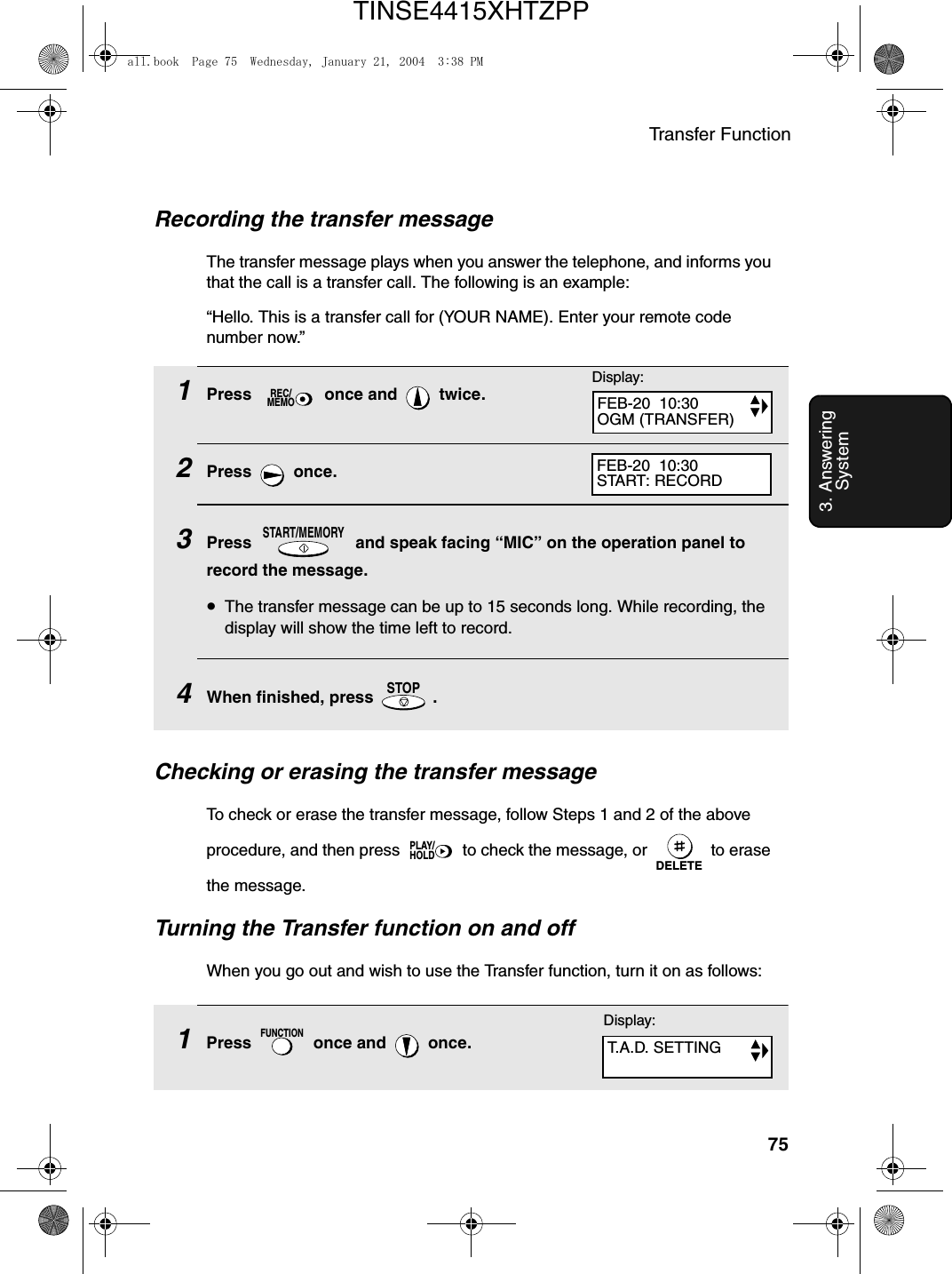 Transfer Function753. Answering SystemRecording the transfer messageThe transfer message plays when you answer the telephone, and informs you that the call is a transfer call. The following is an example:“Hello. This is a transfer call for (YOUR NAME). Enter your remote code number now.”1Press   once and   twice.2Press  once.3Press   and speak facing “MIC” on the operation panel to record the message.•The transfer message can be up to 15 seconds long. While recording, the display will show the time left to record.4When finished, press   .REC/MEMOSTART/MEMORYSTOPDisplay:Checking or erasing the transfer messageTo check or erase the transfer message, follow Steps 1 and 2 of the above procedure, and then press   to check the message, or   to erase the message.Turning the Transfer function on and offWhen you go out and wish to use the Transfer function, turn it on as follows:PLAY/HOLDDELETEFEB-20  10:30OGM (TRANSFER)FEB-20  10:30START: RECORD1Press   once and   once.FUNCTIONDisplay:T.A.D. SETTINGall.book  Page 75  Wednesday, January 21, 2004  3:38 PMTINSE4415XHTZPP