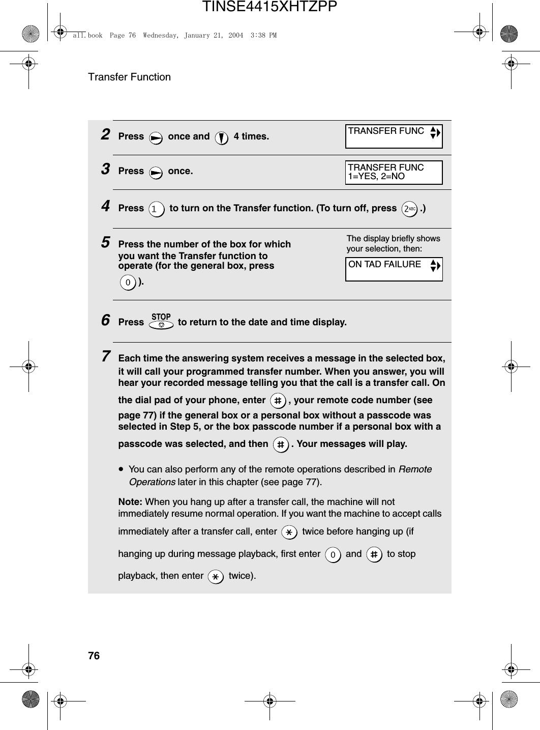 Transfer Function762Press   once and   4 times.3Press  once.4Press   to turn on the Transfer function. (To turn off, press  .)5Press the number of the box for which you want the Transfer function to operate (for the general box, press ).6Press   to return to the date and time display.7Each time the answering system receives a message in the selected box, it will call your programmed transfer number. When you answer, you will hear your recorded message telling you that the call is a transfer call. On the dial pad of your phone, enter  , your remote code number (see page 77) if the general box or a personal box without a passcode was selected in Step 5, or the box passcode number if a personal box with a passcode was selected, and then  . Your messages will play. •You can also perform any of the remote operations described in Remote Operations later in this chapter (see page 77).Note: When you hang up after a transfer call, the machine will not immediately resume normal operation. If you want the machine to accept calls immediately after a transfer call, enter   twice before hanging up (if hanging up during message playback, first enter   and   to stop playback, then enter   twice).STOPTRANSFER FUNCTRANSFER FUNC1=YES, 2=NOThe display briefly shows your selection, then:ON TAD FAILUREall.book  Page 76  Wednesday, January 21, 2004  3:38 PMTINSE4415XHTZPP