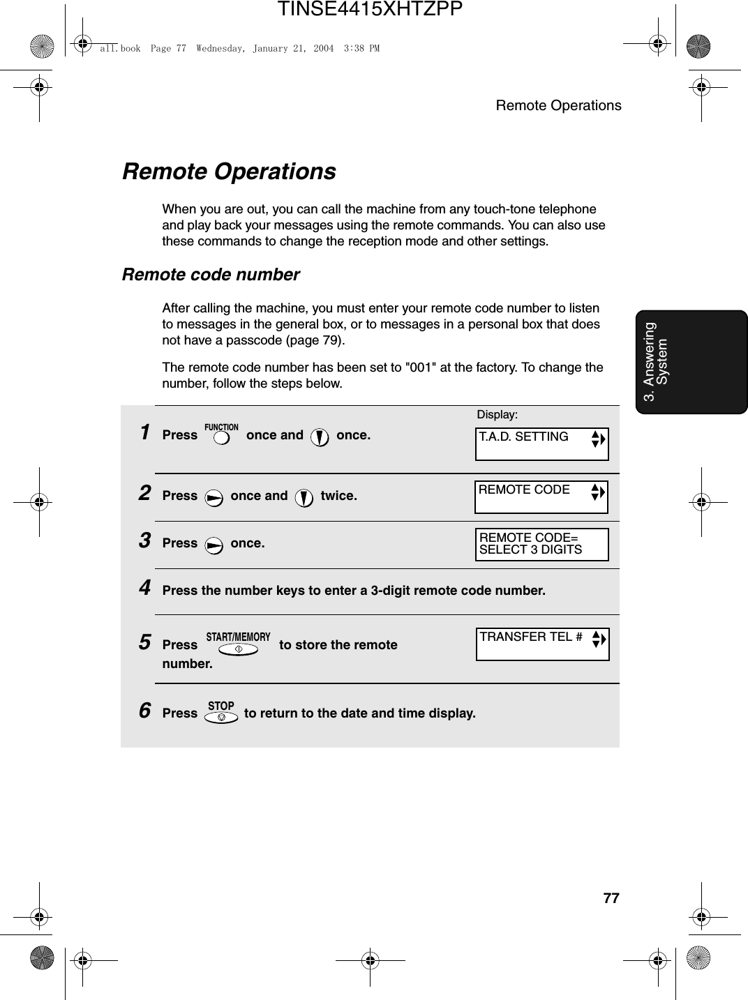 Remote Operations773. Answering System1Press   once and   once.2Press   once and   twice.3Press  once.4Press the number keys to enter a 3-digit remote code number.5Press   to store the remote number.6Press   to return to the date and time display.FUNCTIONSTART/MEMORYSTOPRemote OperationsWhen you are out, you can call the machine from any touch-tone telephone and play back your messages using the remote commands. You can also use these commands to change the reception mode and other settings.Remote code numberAfter calling the machine, you must enter your remote code number to listen to messages in the general box, or to messages in a personal box that does not have a passcode (page 79). The remote code number has been set to &quot;001&quot; at the factory. To change the number, follow the steps below.Display:T.A.D. SETTINGREMOTE CODETRANSFER TEL #REMOTE CODE=SELECT 3 DIGITSall.book  Page 77  Wednesday, January 21, 2004  3:38 PMTINSE4415XHTZPP