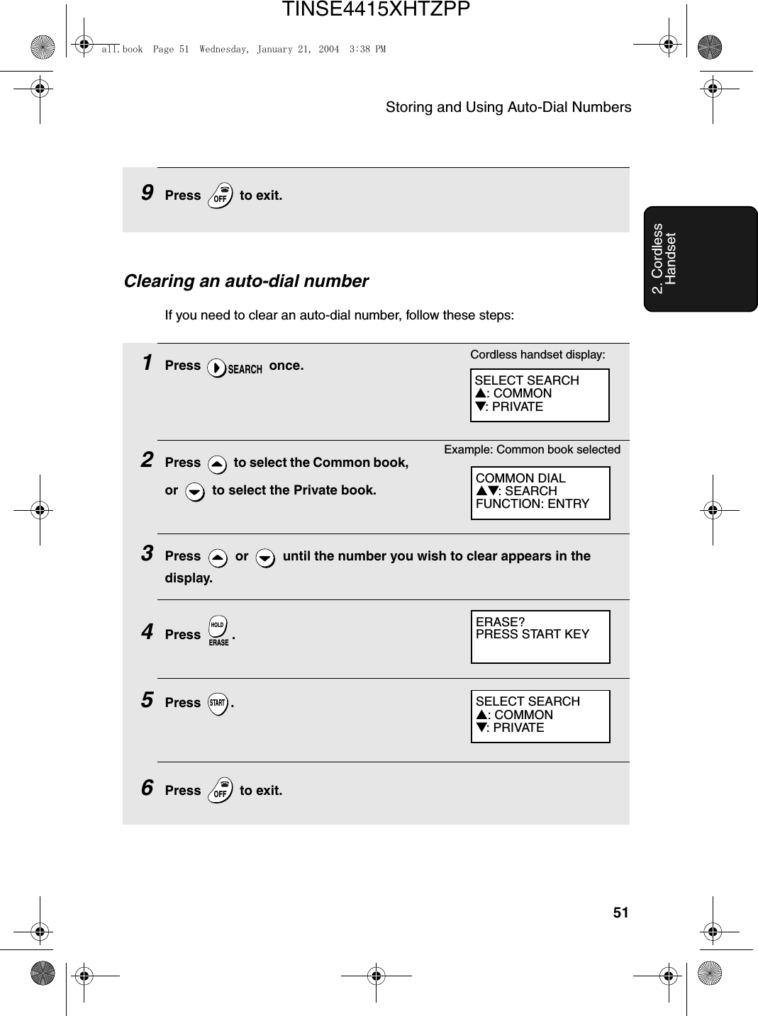 Storing and Using Auto-Dial Numbers512. Cordless HandsetClearing an auto-dial numberIf you need to clear an auto-dial number, follow these steps:1Press  once.2Press   to select the Common book, or   to select the Private book.3Press   or   until the number you wish to clear appears in the display.4Press .5Press .6Press   to exit.SEARCHERASEHOLDSTARTOFFOFFCOMMON DIAL▲▼: SEARCHFUNCTION: ENTRYExample: Common book selectedERASE?PRESS START KEY   9Press   to exit.OFFOFFSELECT SEARCH▲: COMMON▼: PRIVATECordless handset display:SELECT SEARCH▲: COMMON▼: PRIVATEall.book  Page 51  Wednesday, January 21, 2004  3:38 PMTINSE4415XHTZPP