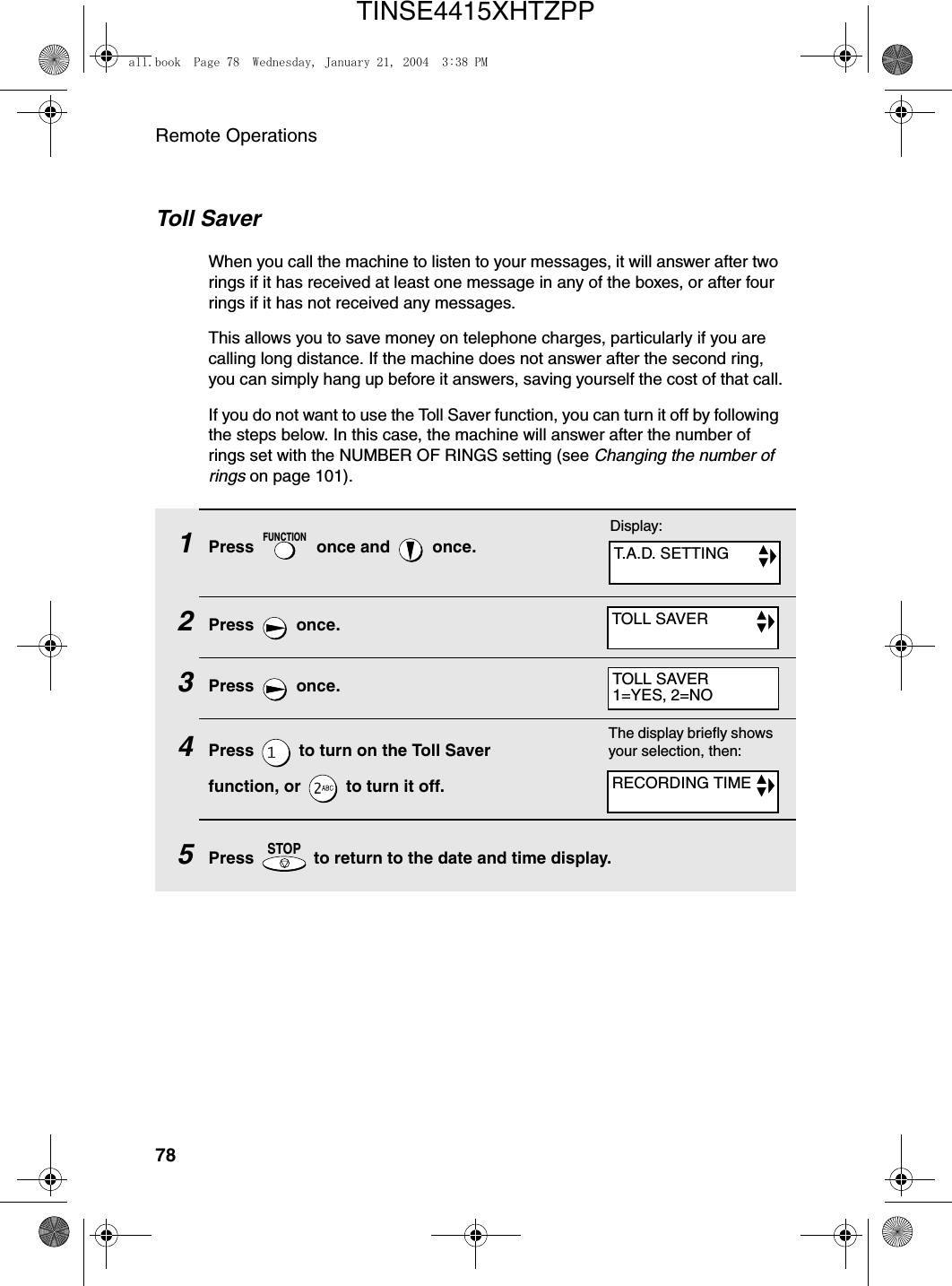 Remote Operations78Toll SaverWhen you call the machine to listen to your messages, it will answer after two rings if it has received at least one message in any of the boxes, or after four rings if it has not received any messages.This allows you to save money on telephone charges, particularly if you are calling long distance. If the machine does not answer after the second ring, you can simply hang up before it answers, saving yourself the cost of that call.If you do not want to use the Toll Saver function, you can turn it off by following the steps below. In this case, the machine will answer after the number of rings set with the NUMBER OF RINGS setting (see Changing the number of rings on page 101).1Press   once and   once.2Press  once.3Press  once.4Press   to turn on the Toll Saver function, or   to turn it off.5Press   to return to the date and time display.FUNCTIONSTOPThe display briefly shows your selection, then:Display:T.A.D. SETTINGTOLL SAVERRECORDING TIMETOLL SAVER1=YES, 2=NOall.book  Page 78  Wednesday, January 21, 2004  3:38 PMTINSE4415XHTZPP