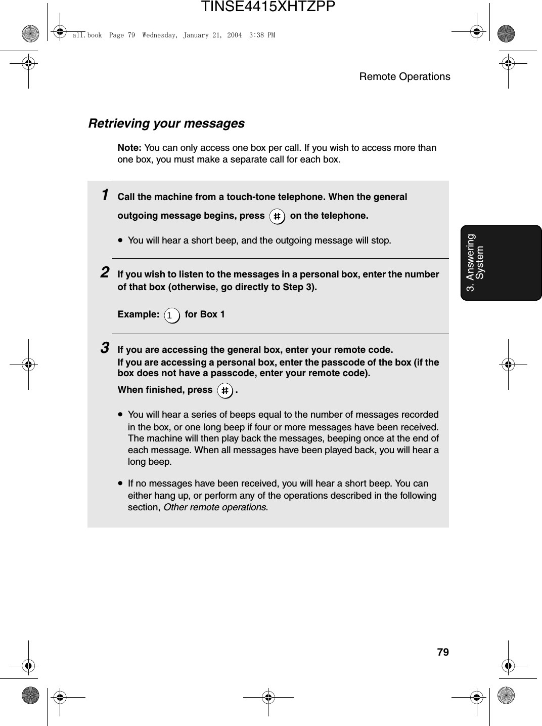 Remote Operations793. Answering SystemRetrieving your messagesNote: You can only access one box per call. If you wish to access more than one box, you must make a separate call for each box.1Call the machine from a touch-tone telephone. When the general outgoing message begins, press   on the telephone.•You will hear a short beep, and the outgoing message will stop.2If you wish to listen to the messages in a personal box, enter the number of that box (otherwise, go directly to Step 3).Example:   for Box 13If you are accessing the general box, enter your remote code. If you are accessing a personal box, enter the passcode of the box (if the box does not have a passcode, enter your remote code).  When finished, press  .•You will hear a series of beeps equal to the number of messages recorded in the box, or one long beep if four or more messages have been received. The machine will then play back the messages, beeping once at the end of each message. When all messages have been played back, you will hear a long beep.•If no messages have been received, you will hear a short beep. You can either hang up, or perform any of the operations described in the following section, Other remote operations.all.book  Page 79  Wednesday, January 21, 2004  3:38 PMTINSE4415XHTZPP