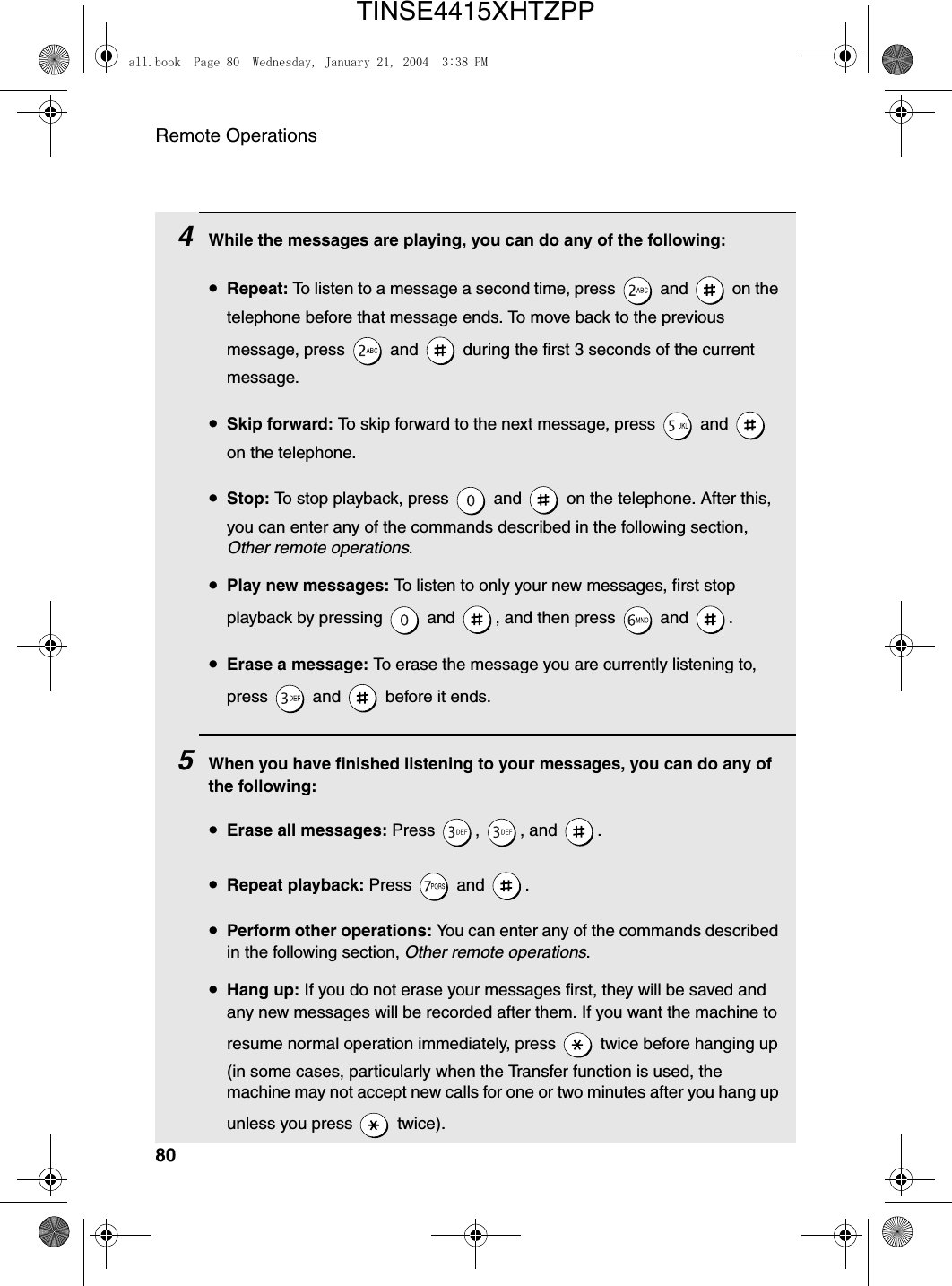 Remote Operations804While the messages are playing, you can do any of the following:•Repeat: To listen to a message a second time, press   and   on the telephone before that message ends. To move back to the previous message, press   and   during the first 3 seconds of the current message.•Skip forward: To skip forward to the next message, press   and   on the telephone.•Stop: To stop playback, press   and   on the telephone. After this, you can enter any of the commands described in the following section, Other remote operations.•Play new messages: To listen to only your new messages, first stop playback by pressing   and  , and then press   and  .•Erase a message: To erase the message you are currently listening to, press   and   before it ends.5 When you have finished listening to your messages, you can do any of the following:•Erase all messages: Press , , and .•Repeat playback: Press   and  .•Perform other operations: You can enter any of the commands described in the following section, Other remote operations.•Hang up: If you do not erase your messages first, they will be saved and any new messages will be recorded after them. If you want the machine to resume normal operation immediately, press   twice before hanging up (in some cases, particularly when the Transfer function is used, the machine may not accept new calls for one or two minutes after you hang up unless you press   twice).all.book  Page 80  Wednesday, January 21, 2004  3:38 PMTINSE4415XHTZPP