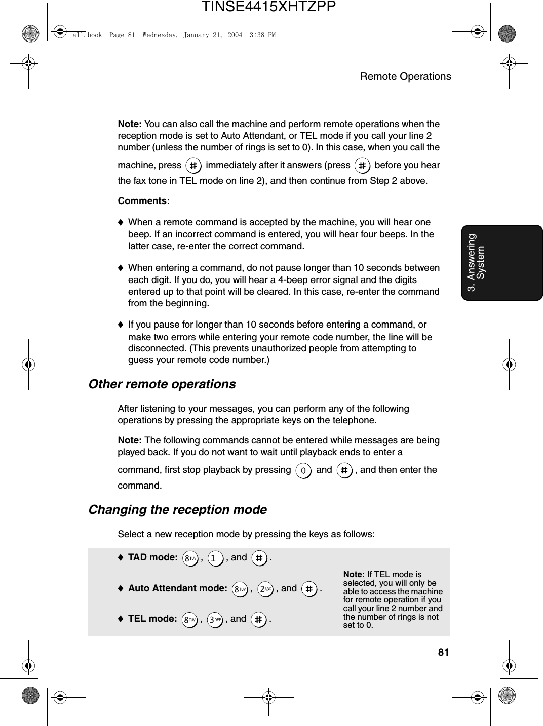 Remote Operations813. Answering SystemNote: You can also call the machine and perform remote operations when the reception mode is set to Auto Attendant, or TEL mode if you call your line 2 number (unless the number of rings is set to 0). In this case, when you call the machine, press   immediately after it answers (press   before you hear the fax tone in TEL mode on line 2), and then continue from Step 2 above.Comments:♦When a remote command is accepted by the machine, you will hear one beep. If an incorrect command is entered, you will hear four beeps. In the latter case, re-enter the correct command.♦When entering a command, do not pause longer than 10 seconds between each digit. If you do, you will hear a 4-beep error signal and the digits entered up to that point will be cleared. In this case, re-enter the command from the beginning.♦If you pause for longer than 10 seconds before entering a command, or make two errors while entering your remote code number, the line will be disconnected. (This prevents unauthorized people from attempting to guess your remote code number.)Other remote operationsAfter listening to your messages, you can perform any of the following operations by pressing the appropriate keys on the telephone.Note: The following commands cannot be entered while messages are being played back. If you do not want to wait until playback ends to enter a command, first stop playback by pressing   and  , and then enter the command.Changing the reception modeSelect a new reception mode by pressing the keys as follows:♦TAD m ode:  , , and .♦Auto Attendant mode: , , and .♦TEL mode: , , and .Note: If TEL mode is selected, you will only be able to access the machine for remote operation if you call your line 2 number and the number of rings is not set to 0.all.book  Page 81  Wednesday, January 21, 2004  3:38 PMTINSE4415XHTZPP