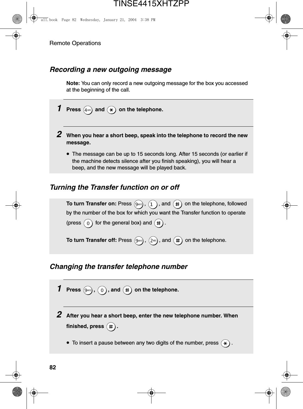 Remote Operations82Recording a new outgoing messageNote: You can only record a new outgoing message for the box you accessed at the beginning of the call.1Press   and   on the telephone.2When you hear a short beep, speak into the telephone to record the new message.•The message can be up to 15 seconds long. After 15 seconds (or earlier if the machine detects silence after you finish speaking), you will hear a beep, and the new message will be played back.Turning the Transfer function on or offTo turn Transfer on: Press  ,  , and   on the telephone, followed by the number of the box for which you want the Transfer function to operate (press   for the general box) and  .To turn Transfer off: Press  ,  , and   on the telephone.Changing the transfer telephone number1Press , , and  on the telephone.2After you hear a short beep, enter the new telephone number. When finished, press  .•To insert a pause between any two digits of the number, press  .all.book  Page 82  Wednesday, January 21, 2004  3:38 PMTINSE4415XHTZPP