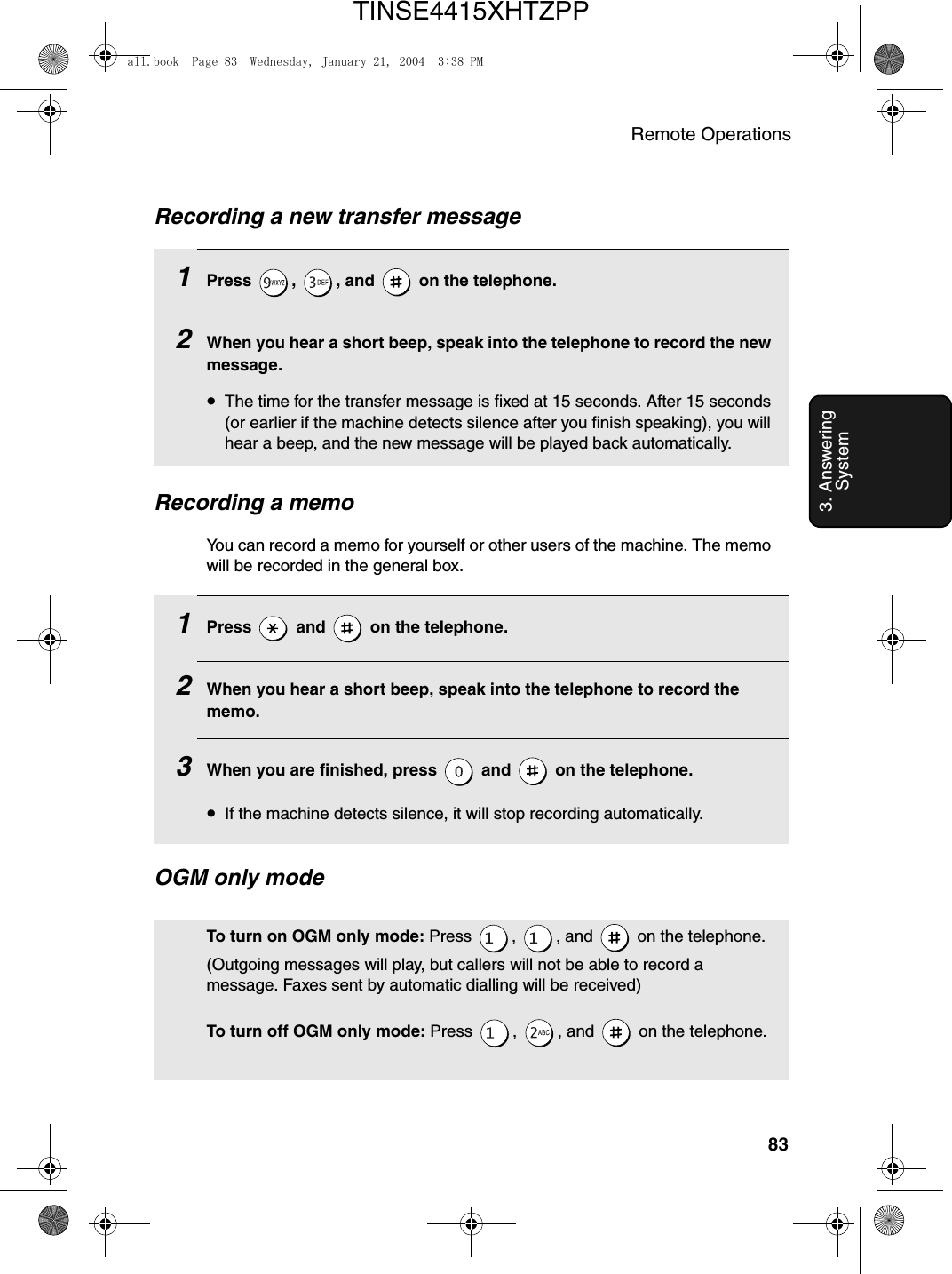 Remote Operations833. Answering SystemRecording a memoYou can record a memo for yourself or other users of the machine. The memo will be recorded in the general box.1Press   and   on the telephone.2When you hear a short beep, speak into the telephone to record the memo.3When you are finished, press   and   on the telephone.•If the machine detects silence, it will stop recording automatically.Recording a new transfer message1Press , , and  on the telephone. 2When you hear a short beep, speak into the telephone to record the new message.•The time for the transfer message is fixed at 15 seconds. After 15 seconds (or earlier if the machine detects silence after you finish speaking), you will hear a beep, and the new message will be played back automatically.OGM only modeTo turn on OGM only mode: Press  ,  , and   on the telephone. (Outgoing messages will play, but callers will not be able to record a message. Faxes sent by automatic dialling will be received)To turn off OGM only mode: Press  ,  , and   on the telephone.all.book  Page 83  Wednesday, January 21, 2004  3:38 PMTINSE4415XHTZPP