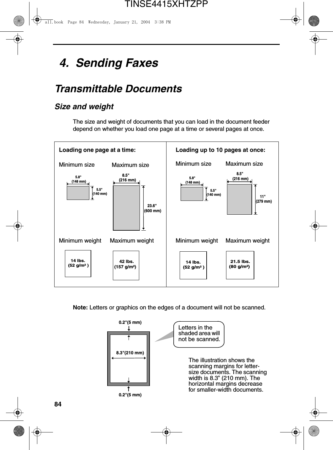 844.  Sending FaxesTransmittable DocumentsSize and weightThe size and weight of documents that you can load in the document feeder depend on whether you load one page at a time or several pages at once.Note: Letters or graphics on the edges of a document will not be scanned.Letters in the shaded area will not be scanned.   8.5&quot;(216 mm)   23.6&quot;(600 mm)   14 lbs. (52 g/m² )     42 lbs. (157 g/m²)    11&quot;(279 mm)    8.5&quot;(216 mm) 21.5 lbs.(80 g/m²)Loading one page at a time:Minimum size Maximum sizeMinimum weight Maximum weightMinimum size Maximum sizeMinimum weight Maximum weight   14 lbs. (52 g/m² )Loading up to 10 pages at once:    5.5&quot;(140 mm)    5.8&quot;(148 mm)    5.5&quot;(140 mm)    5.8&quot;(148 mm)The illustration shows the scanning margins for letter-size documents. The scanning width is 8.3” (210 mm). The horizontal margins decrease for smaller-width documents.8.3&quot;(210 mm)0.2&quot;(5 mm)0.2&quot;(5 mm)all.book  Page 84  Wednesday, January 21, 2004  3:38 PMTINSE4415XHTZPP