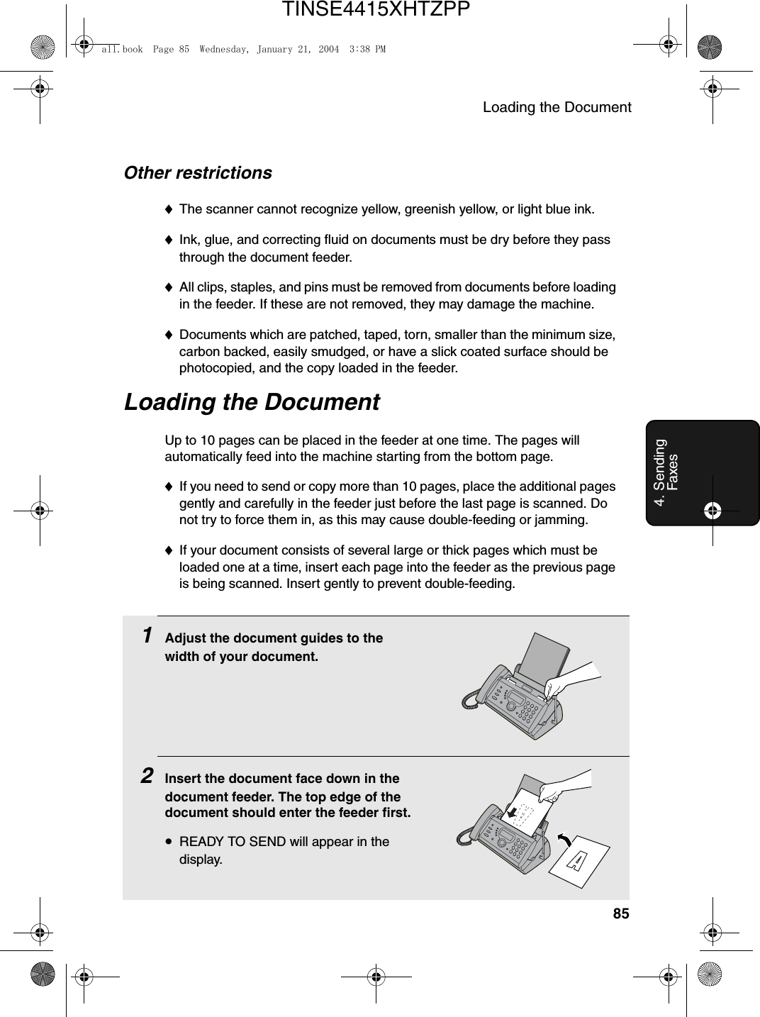 Loading the Document854. Sending FaxesOther restrictions♦The scanner cannot recognize yellow, greenish yellow, or light blue ink.♦Ink, glue, and correcting fluid on documents must be dry before they pass through the document feeder.♦All clips, staples, and pins must be removed from documents before loading in the feeder. If these are not removed, they may damage the machine.♦Documents which are patched, taped, torn, smaller than the minimum size, carbon backed, easily smudged, or have a slick coated surface should be photocopied, and the copy loaded in the feeder.Loading the DocumentUp to 10 pages can be placed in the feeder at one time. The pages will automatically feed into the machine starting from the bottom page.♦If you need to send or copy more than 10 pages, place the additional pages gently and carefully in the feeder just before the last page is scanned. Do not try to force them in, as this may cause double-feeding or jamming.♦If your document consists of several large or thick pages which must be loaded one at a time, insert each page into the feeder as the previous page is being scanned. Insert gently to prevent double-feeding.1Adjust the document guides to the width of your document.2Insert the document face down in the document feeder. The top edge of the document should enter the feeder first.•READY TO SEND will appear in the display.all.book  Page 85  Wednesday, January 21, 2004  3:38 PMTINSE4415XHTZPP