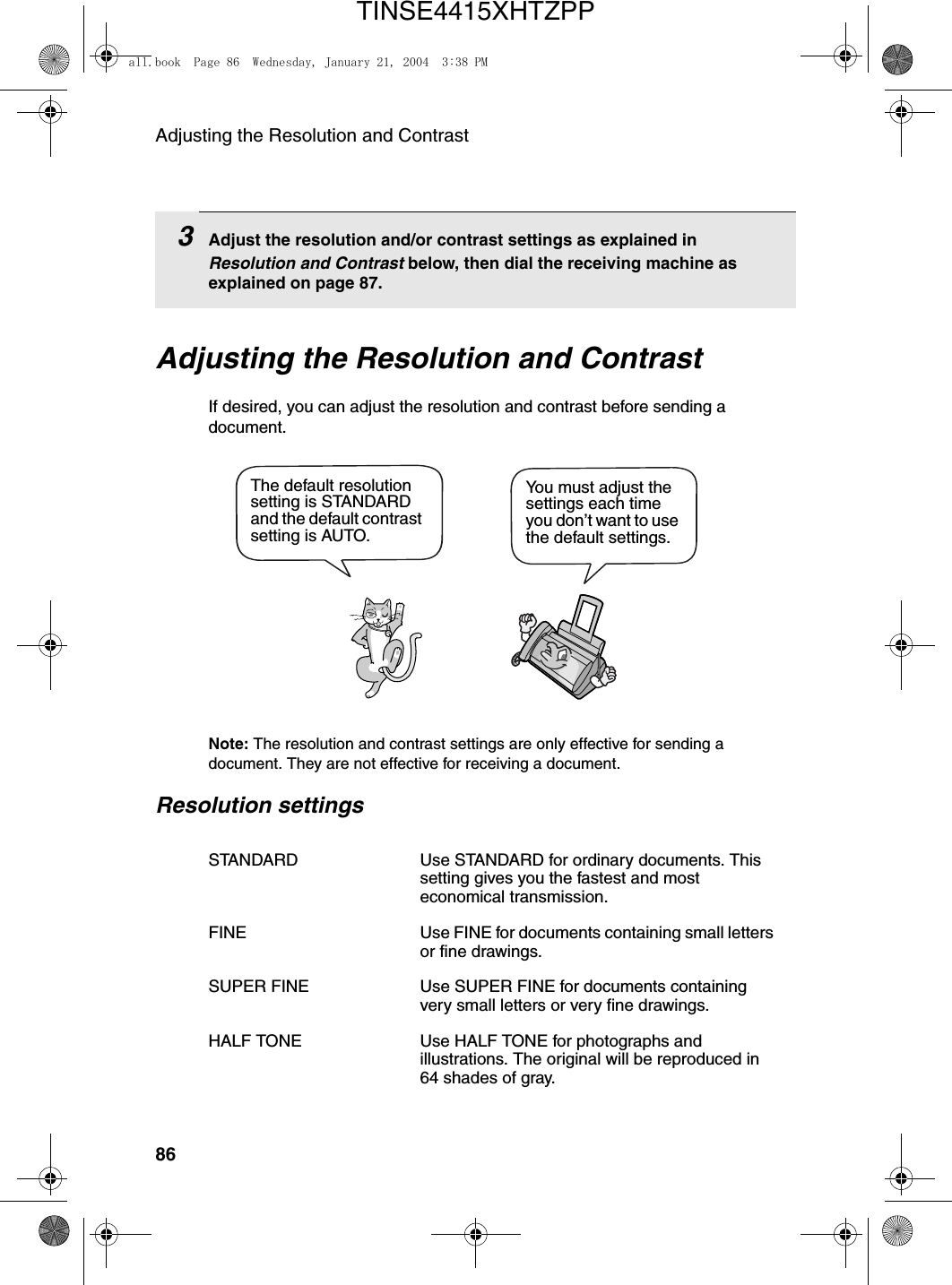 Adjusting the Resolution and Contrast86Adjusting the Resolution and ContrastIf desired, you can adjust the resolution and contrast before sending a document. Note: The resolution and contrast settings are only effective for sending a document. They are not effective for receiving a document.Resolution settingsSTANDARD Use STANDARD for ordinary documents. This setting gives you the fastest and most economical transmission.FINE Use FINE for documents containing small letters or fine drawings.SUPER FINE Use SUPER FINE for documents containing very small letters or very fine drawings.HALF TONE Use HALF TONE for photographs and illustrations. The original will be reproduced in 64 shades of gray.You must adjust the settings each time you don’t want to use the default settings.The default resolution setting is STANDARD and the default contrast setting is AUTO.3Adjust the resolution and/or contrast settings as explained in Resolution and Contrast below, then dial the receiving machine as explained on page 87.all.book  Page 86  Wednesday, January 21, 2004  3:38 PMTINSE4415XHTZPP