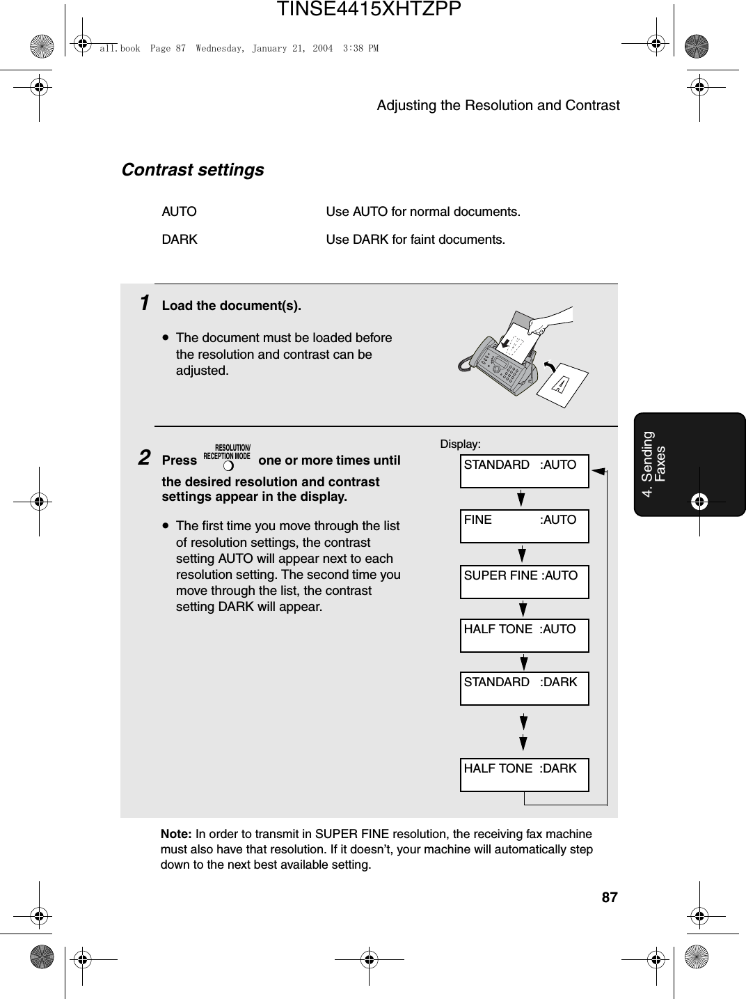 Adjusting the Resolution and Contrast874. Sending FaxesNote: In order to transmit in SUPER FINE resolution, the receiving fax machine must also have that resolution. If it doesn’t, your machine will automatically step down to the next best available setting.1Load the document(s).•The document must be loaded before the resolution and contrast can be adjusted.2Press   one or more times until the desired resolution and contrast settings appear in the display.•The first time you move through the list of resolution settings, the contrast setting AUTO will appear next to each resolution setting. The second time you move through the list, the contrast setting DARK will appear.RESOLUTION/RECEPTION MODEContrast settingsAUTO Use AUTO for normal documents.DARK Use DARK for faint documents.Display:STANDARD   :AUTOFINE              :AUTOSUPER FINE :AUTOHALF TONE  :AUTOSTANDARD   :DARKHALF TONE  :DARKall.book  Page 87  Wednesday, January 21, 2004  3:38 PMTINSE4415XHTZPP