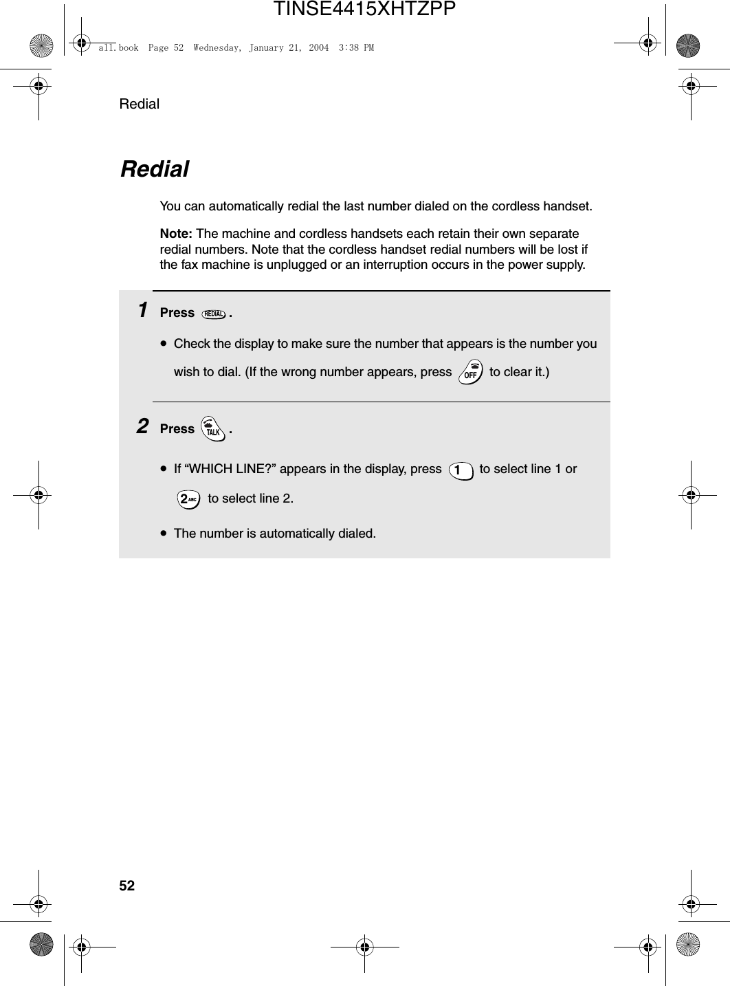 Redial52RedialYou can automatically redial the last number dialed on the cordless handset.Note: The machine and cordless handsets each retain their own separate redial numbers. Note that the cordless handset redial numbers will be lost if the fax machine is unplugged or an interruption occurs in the power supply.1Press .•Check the display to make sure the number that appears is the number you wish to dial. (If the wrong number appears, press   to clear it.)2Press .•If “WHICH LINE?” appears in the display, press   to select line 1 or  to select line 2.•The number is automatically dialed.REDIALOFFOFFTALK1ABC2all.book  Page 52  Wednesday, January 21, 2004  3:38 PMTINSE4415XHTZPP