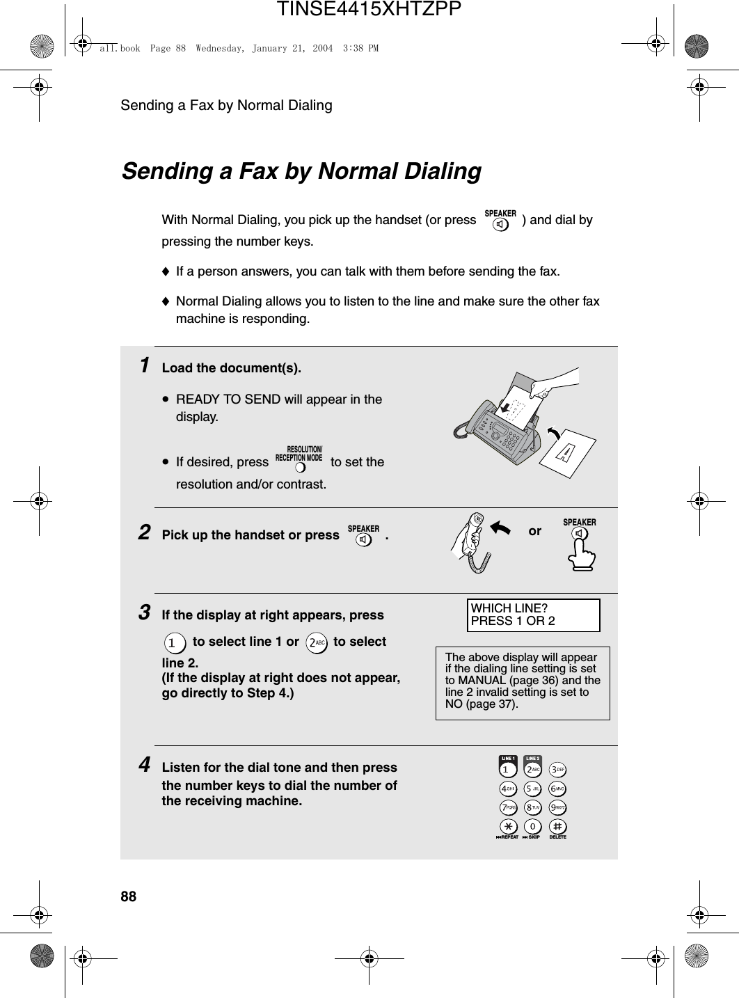 Sending a Fax by Normal Dialing881Load the document(s).•READY TO SEND will appear in the display.•If desired, press   to set the resolution and/or contrast.2Pick up the handset or press  . 3If the display at right appears, press  to select line 1 or   to select line 2.(If the display at right does not appear, go directly to Step 4.)4Listen for the dial tone and then press the number keys to dial the number of the receiving machine.RESOLUTION/RECEPTION MODESPEAKERorSending a Fax by Normal DialingWith Normal Dialing, you pick up the handset (or press  ) and dial by pressing the number keys. ♦If a person answers, you can talk with them before sending the fax.♦Normal Dialing allows you to listen to the line and make sure the other fax machine is responding.SPEAKERDELETEREPEATSKIPSPEAKERWHICH LINE?PRESS 1 OR 2The above display will appear if the dialing line setting is set to MANUAL (page 36) and the line 2 invalid setting is set to NO (page 37).all.book  Page 88  Wednesday, January 21, 2004  3:38 PMTINSE4415XHTZPP
