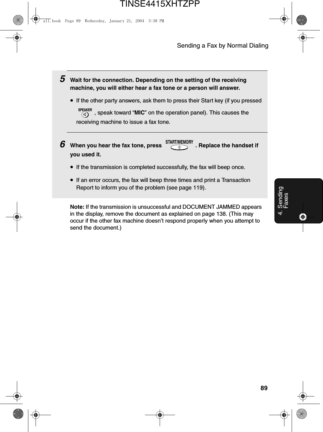 Sending a Fax by Normal Dialing894. Sending Faxes5Wait for the connection. Depending on the setting of the receiving machine, you will either hear a fax tone or a person will answer.•If the other party answers, ask them to press their Start key (if you pressed , speak toward “MIC” on the operation panel). This causes the receiving machine to issue a fax tone.6When you hear the fax tone, press  . Replace the handset if you used it.•If the transmission is completed successfully, the fax will beep once.•If an error occurs, the fax will beep three times and print a Transaction Report to inform you of the problem (see page 119).SPEAKERSTART/MEMORYNote: If the transmission is unsuccessful and DOCUMENT JAMMED appears in the display, remove the document as explained on page 138. (This may occur if the other fax machine doesn’t respond properly when you attempt to send the document.)all.book  Page 89  Wednesday, January 21, 2004  3:38 PMTINSE4415XHTZPP