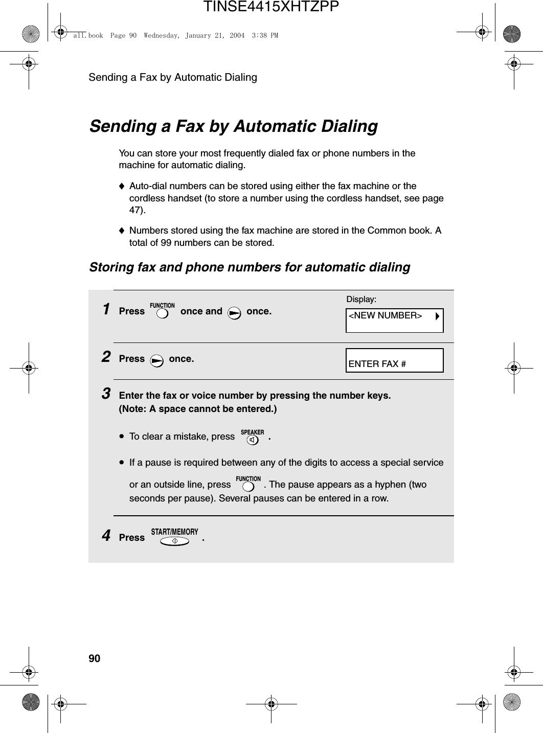 Sending a Fax by Automatic Dialing90Sending a Fax by Automatic DialingYou can store your most frequently dialed fax or phone numbers in the machine for automatic dialing. ♦Auto-dial numbers can be stored using either the fax machine or the cordless handset (to store a number using the cordless handset, see page 47). ♦Numbers stored using the fax machine are stored in the Common book. A total of 99 numbers can be stored. Storing fax and phone numbers for automatic dialing1Press   once and   once.2Press  once.3Enter the fax or voice number by pressing the number keys. (Note: A space cannot be entered.)•To clear a mistake, press  .•If a pause is required between any of the digits to access a special service or an outside line, press  . The pause appears as a hyphen (two seconds per pause). Several pauses can be entered in a row.4Press .FUNCTIONSPEAKERFUNCTIONSTART/MEMORYDisplay:&lt;NEW NUMBER&gt;ENTER FAX #all.book  Page 90  Wednesday, January 21, 2004  3:38 PMTINSE4415XHTZPP