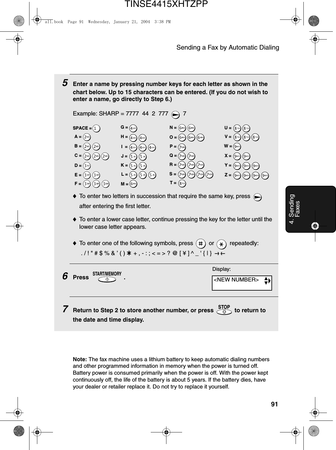 Sending a Fax by Automatic Dialing914. Sending Faxes5Enter a name by pressing number keys for each letter as shown in the chart below. Up to 15 characters can be entered. (If you do not wish to enter a name, go directly to Step 6.)Example: SHARP = 7777  44  2  777  7♦To enter two letters in succession that require the same key, press   after entering the first letter. ♦To enter a lower case letter, continue pressing the key for the letter until the lower case letter appears. ♦To enter one of the following symbols, press   or   repeatedly: . / ! &quot; # $ % &amp; ’ ( ) + + , - : ; &lt; = &gt; ? @ [ ¥ ] ^ _ &apos; { | }  ) (6Press .7Return to Step 2 to store another number, or press   to return to the date and time display.START/MEMORYSTOPA =B =C =D =E =F =G =H =I  =J =K =L =M =N =O =P =Q =R =S =T =U =V =W =X =Y =Z =SPACE =Display:Note: The fax machine uses a lithium battery to keep automatic dialing numbers and other programmed information in memory when the power is turned off. Battery power is consumed primarily when the power is off. With the power kept continuously off, the life of the battery is about 5 years. If the battery dies, have your dealer or retailer replace it. Do not try to replace it yourself.&lt;NEW NUMBER&gt;all.book  Page 91  Wednesday, January 21, 2004  3:38 PMTINSE4415XHTZPP