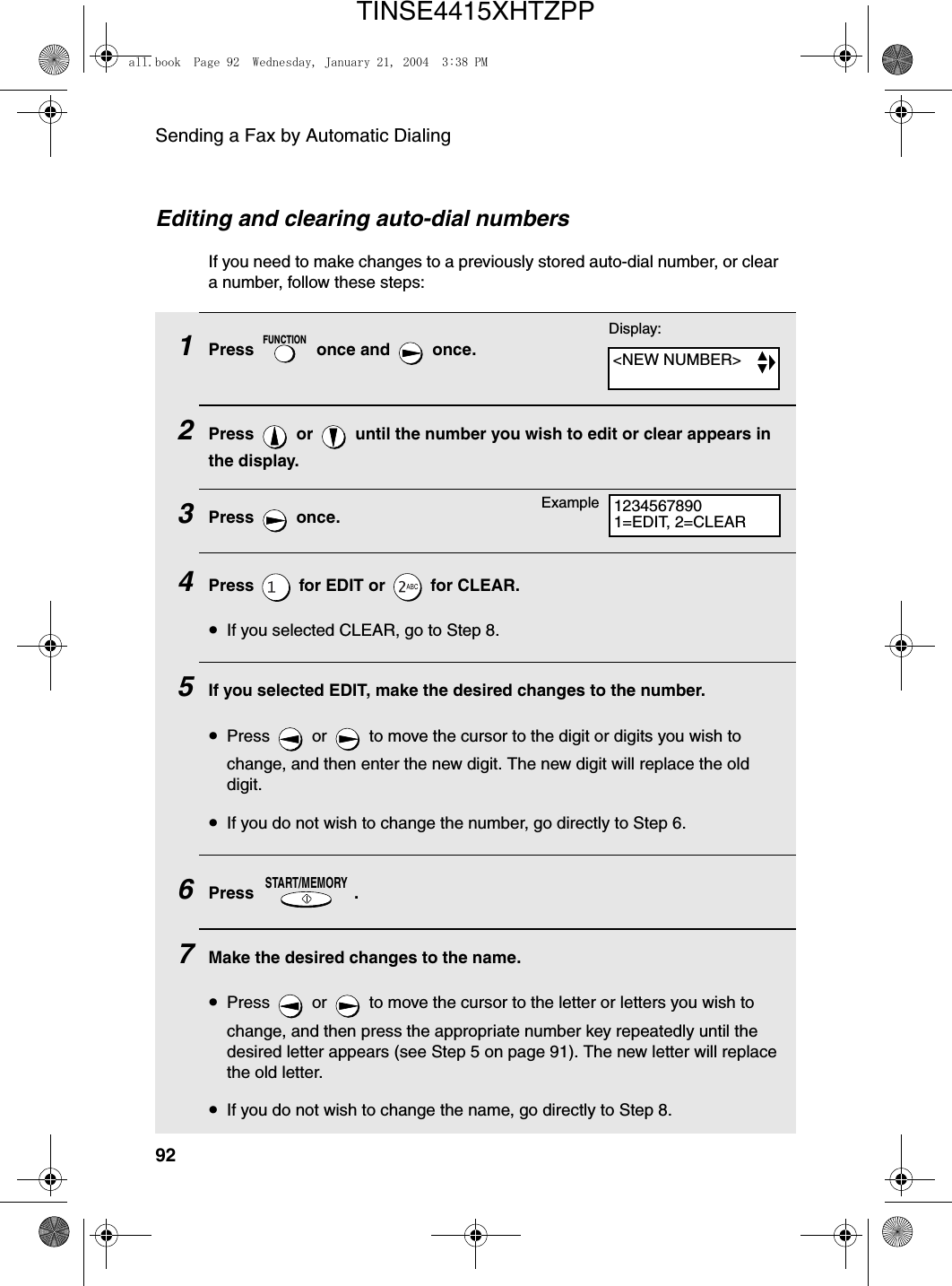 Sending a Fax by Automatic Dialing92Editing and clearing auto-dial numbersIf you need to make changes to a previously stored auto-dial number, or clear a number, follow these steps:1Press   once and   once.2Press   or   until the number you wish to edit or clear appears in the display.3Press  once.4Press   for EDIT or   for CLEAR.•If you selected CLEAR, go to Step 8.5If you selected EDIT, make the desired changes to the number. •Press   or   to move the cursor to the digit or digits you wish to change, and then enter the new digit. The new digit will replace the old digit.•If you do not wish to change the number, go directly to Step 6.6Press .7Make the desired changes to the name. •Press   or   to move the cursor to the letter or letters you wish to change, and then press the appropriate number key repeatedly until the desired letter appears (see Step 5 on page 91). The new letter will replace the old letter.•If you do not wish to change the name, go directly to Step 8.FUNCTIONSTART/MEMORYDisplay:&lt;NEW NUMBER&gt;12345678901=EDIT, 2=CLEARExampleall.book  Page 92  Wednesday, January 21, 2004  3:38 PMTINSE4415XHTZPP