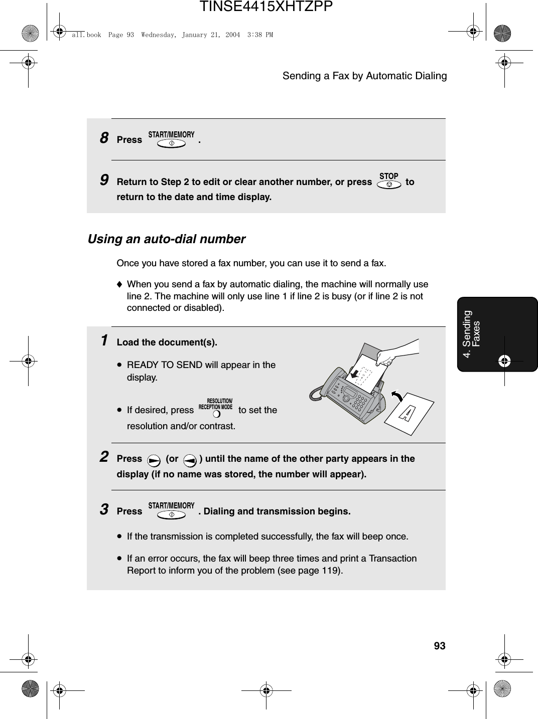 Sending a Fax by Automatic Dialing934. Sending Faxes8Press .9Return to Step 2 to edit or clear another number, or press   to return to the date and time display.START/MEMORYSTOPUsing an auto-dial numberOnce you have stored a fax number, you can use it to send a fax.♦When you send a fax by automatic dialing, the machine will normally use line 2. The machine will only use line 1 if line 2 is busy (or if line 2 is not connected or disabled).1Load the document(s).•READY TO SEND will appear in the display.•If desired, press   to set the resolution and/or contrast.2Press   (or  ) until the name of the other party appears in the display (if no name was stored, the number will appear).3Press  . Dialing and transmission begins.•If the transmission is completed successfully, the fax will beep once.•If an error occurs, the fax will beep three times and print a Transaction Report to inform you of the problem (see page 119).RESOLUTION/RECEPTION MODESTART/MEMORYall.book  Page 93  Wednesday, January 21, 2004  3:38 PMTINSE4415XHTZPP