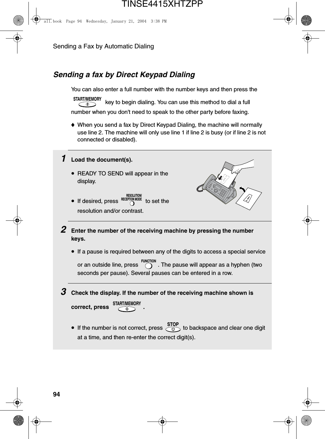 Sending a Fax by Automatic Dialing94Sending a fax by Direct Keypad DialingYou can also enter a full number with the number keys and then press the  key to begin dialing. You can use this method to dial a full number when you don&apos;t need to speak to the other party before faxing.♦When you send a fax by Direct Keypad Dialing, the machine will normally use line 2. The machine will only use line 1 if line 2 is busy (or if line 2 is not connected or disabled).START/MEMORY1Load the document(s).•READY TO SEND will appear in the display.•If desired, press   to set the resolution and/or contrast.2Enter the number of the receiving machine by pressing the number keys.•If a pause is required between any of the digits to access a special service or an outside line, press  . The pause will appear as a hyphen (two seconds per pause). Several pauses can be entered in a row.3Check the display. If the number of the receiving machine shown is correct, press  .•If the number is not correct, press   to backspace and clear one digit at a time, and then re-enter the correct digit(s).RESOLUTION/RECEPTION MODEFUNCTIONSTART/MEMORYSTOPall.book  Page 94  Wednesday, January 21, 2004  3:38 PMTINSE4415XHTZPP