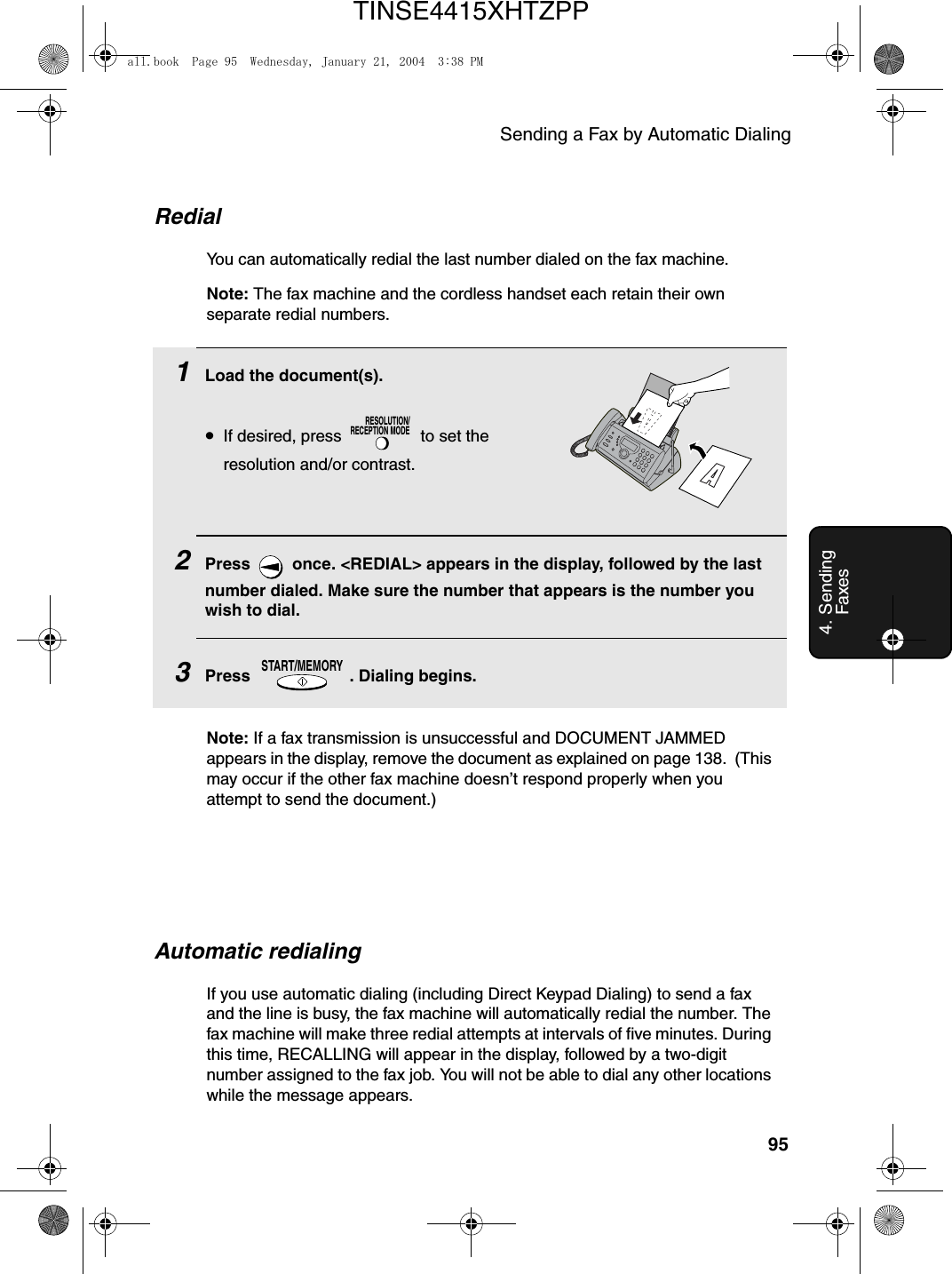 Sending a Fax by Automatic Dialing954. Sending Faxes1Load the document(s).•If desired, press   to set the resolution and/or contrast.2Press   once. &lt;REDIAL&gt; appears in the display, followed by the last number dialed. Make sure the number that appears is the number you wish to dial.3Press  . Dialing begins.RESOLUTION/RECEPTION MODESTART/MEMORYRedialYou can automatically redial the last number dialed on the fax machine.Note: The fax machine and the cordless handset each retain their own separate redial numbers.Automatic redialingIf you use automatic dialing (including Direct Keypad Dialing) to send a fax and the line is busy, the fax machine will automatically redial the number. The fax machine will make three redial attempts at intervals of five minutes. During this time, RECALLING will appear in the display, followed by a two-digit number assigned to the fax job. You will not be able to dial any other locations while the message appears.Note: If a fax transmission is unsuccessful and DOCUMENT JAMMED appears in the display, remove the document as explained on page 138.  (This may occur if the other fax machine doesn’t respond properly when you attempt to send the document.)all.book  Page 95  Wednesday, January 21, 2004  3:38 PMTINSE4415XHTZPP