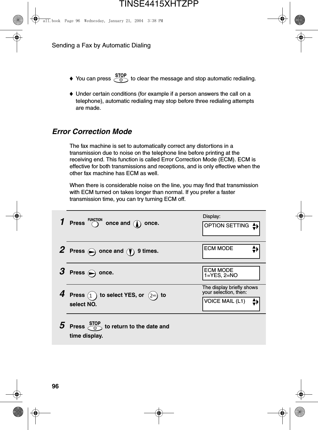 Sending a Fax by Automatic Dialing96Error Correction ModeThe fax machine is set to automatically correct any distortions in a transmission due to noise on the telephone line before printing at the receiving end. This function is called Error Correction Mode (ECM). ECM is effective for both transmissions and receptions, and is only effective when the other fax machine has ECM as well.When there is considerable noise on the line, you may find that transmission with ECM turned on takes longer than normal. If you prefer a faster transmission time, you can try turning ECM off.1Press   once and   once.2Press   once and   9 times.3Press  once.4Press   to select YES, or    to select NO.5Press   to return to the date and time display.FUNCTIONSTOPThe display briefly shows your selection, then:♦You can press   to clear the message and stop automatic redialing.♦Under certain conditions (for example if a person answers the call on a telephone), automatic redialing may stop before three redialing attempts are made.STOPVOICE MAIL (L1)Display:OPTION SETTINGECM MODEECM MODE1=YES, 2=NOall.book  Page 96  Wednesday, January 21, 2004  3:38 PMTINSE4415XHTZPP