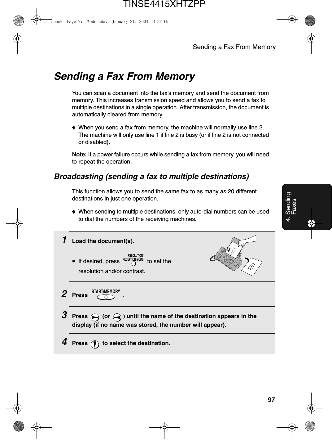 Sending a Fax From Memory974. Sending FaxesSending a Fax From MemoryYou can scan a document into the fax’s memory and send the document from memory. This increases transmission speed and allows you to send a fax to multiple destinations in a single operation. After transmission, the document is automatically cleared from memory.♦When you send a fax from memory, the machine will normally use line 2. The machine will only use line 1 if line 2 is busy (or if line 2 is not connected or disabled).Note: If a power failure occurs while sending a fax from memory, you will need to repeat the operation.Broadcasting (sending a fax to multiple destinations)This function allows you to send the same fax to as many as 20 different destinations in just one operation. ♦When sending to multiple destinations, only auto-dial numbers can be used to dial the numbers of the receiving machines.1Load the document(s).•If desired, press   to set the resolution and/or contrast.2Press .3Press   (or  ) until the name of the destination appears in the display (if no name was stored, the number will appear).4Press   to select the destination.RESOLUTION/RECEPTION MODESTART/MEMORYall.book  Page 97  Wednesday, January 21, 2004  3:38 PMTINSE4415XHTZPP