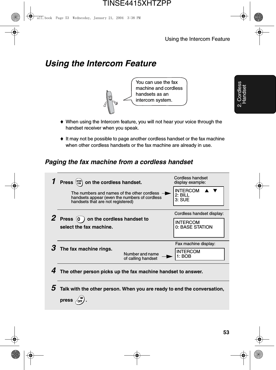 Using the Intercom Feature532. Cordless HandsetUsing the Intercom Feature♦When using the Intercom feature, you will not hear your voice through the handset receiver when you speak.♦It may not be possible to page another cordless handset or the fax machine when other cordless handsets or the fax machine are already in use.You can use the fax machine and cordless handsets as an intercom system.1Press   on the cordless handset. 2Press   on the cordless handset to select the fax machine.3The fax machine rings. 4The other person picks up the fax machine handset to answer.5Talk with the other person. When you are ready to end the conversation, press .INTERCOM0OFFOFFINTERCOM0: BASE STATIONCordless handset display:Fax machine display:Number and name of calling handsetINTERCOM1: BOBINTERCOM  ▲ ▼  2: BILL3: SUECordless handset display example:The numbers and names of the other cordless handsets appear (even the numbers of cordless handsets that are not registered)Paging the fax machine from a cordless handsetall.book  Page 53  Wednesday, January 21, 2004  3:38 PMTINSE4415XHTZPP