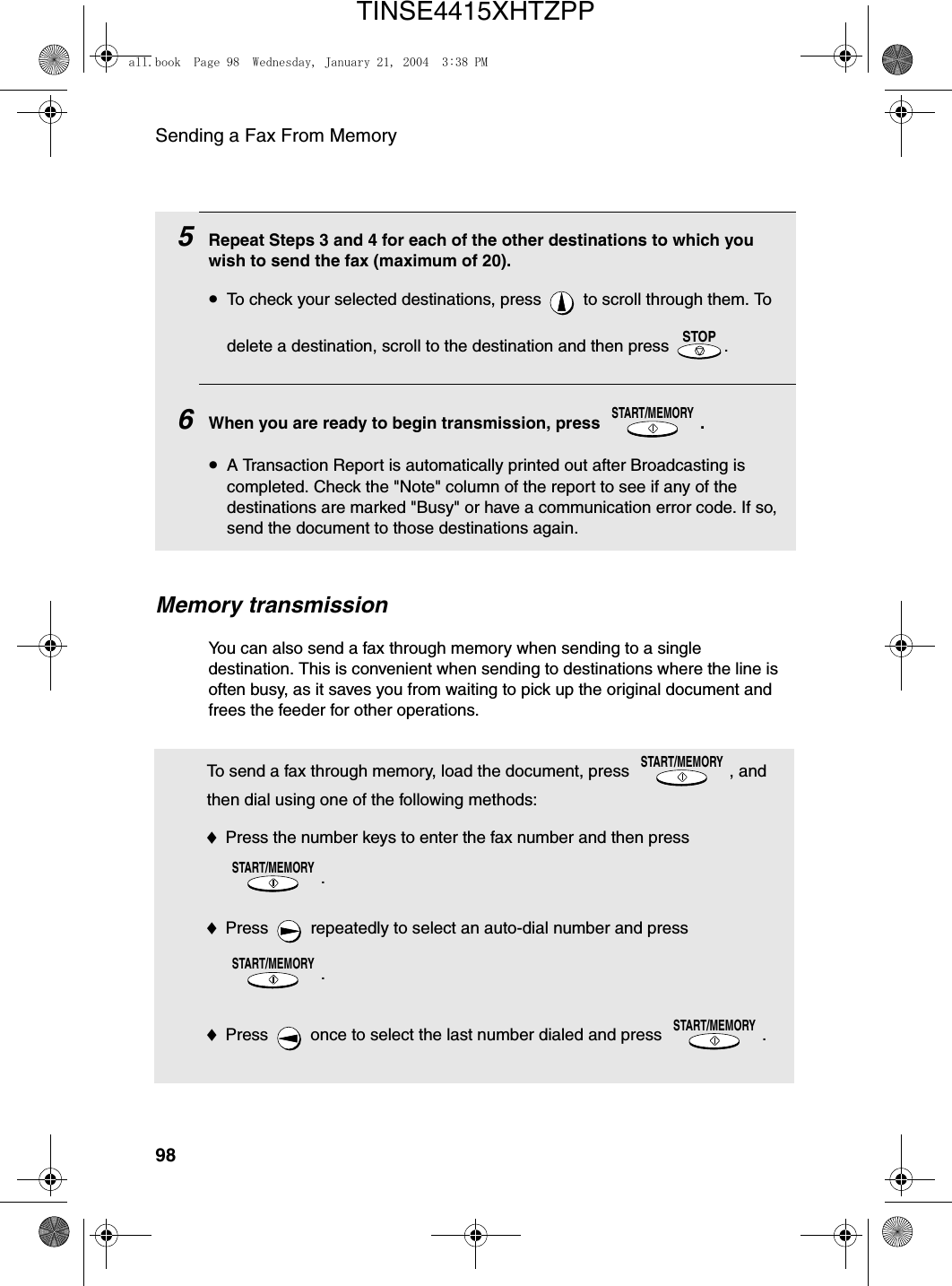 Sending a Fax From Memory98Memory transmissionYou can also send a fax through memory when sending to a single destination. This is convenient when sending to destinations where the line is often busy, as it saves you from waiting to pick up the original document and frees the feeder for other operations.5Repeat Steps 3 and 4 for each of the other destinations to which you wish to send the fax (maximum of 20).•To check your selected destinations, press   to scroll through them. To delete a destination, scroll to the destination and then press  .  6When you are ready to begin transmission, press  .•A Transaction Report is automatically printed out after Broadcasting is completed. Check the &quot;Note&quot; column of the report to see if any of the destinations are marked &quot;Busy&quot; or have a communication error code. If so, send the document to those destinations again.STOPSTART/MEMORYTo send a fax through memory, load the document, press  , and then dial using one of the following methods:♦Press the number keys to enter the fax number and then press .♦Press   repeatedly to select an auto-dial number and press .♦Press   once to select the last number dialed and press  .START/MEMORYSTART/MEMORYSTART/MEMORYSTART/MEMORYall.book  Page 98  Wednesday, January 21, 2004  3:38 PMTINSE4415XHTZPP