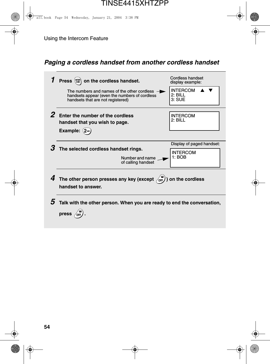 Using the Intercom Feature54Paging a cordless handset from another cordless handset1Press   on the cordless handset. 2Enter the number of the cordless handset that you wish to page.Example: 3The selected cordless handset rings. 4The other person presses any key (except  ) on the cordless handset to answer.5Talk with the other person. When you are ready to end the conversation, press .INTERCOMABC2OFFOFFOFFOFFINTERCOM  ▲ ▼  2: BILL3: SUE Cordless handset display example:The numbers and names of the other cordless handsets appear (even the numbers of cordless handsets that are not registered)INTERCOM2: BILLINTERCOM1: BOB Display of paged handset:Number and name of calling handsetall.book  Page 54  Wednesday, January 21, 2004  3:38 PMTINSE4415XHTZPP