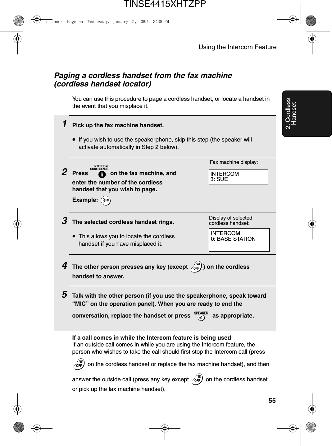 Using the Intercom Feature552. Cordless HandsetPaging a cordless handset from the fax machine (cordless handset locator)You can use this procedure to page a cordless handset, or locate a handset in the event that you misplace it.1Pick up the fax machine handset.•If you wish to use the speakerphone, skip this step (the speaker will activate automatically in Step 2 below).2Press   on the fax machine, and enter the number of the cordless handset that you wish to page.Example: 3The selected cordless handset rings.•This allows you to locate the cordless handset if you have misplaced it.4The other person presses any key (except  ) on the cordless handset to answer.5Talk with the other person (if you use the speakerphone, speak toward “MIC” on the operation panel). When you are ready to end the conversation, replace the handset or press   as appropriate.INTERCOM/CONFERENCEOFFOFFSPEAKERINTERCOM0: BASE STATIONFax machine display:Display of selected cordless handset:INTERCOM3: SUEIf a call comes in while the Intercom feature is being usedIf an outside call comes in while you are using the Intercom feature, the person who wishes to take the call should first stop the Intercom call (press  on the cordless handset or replace the fax machine handset), and then answer the outside call (press any key except   on the cordless handset or pick up the fax machine handset).OFFOFFOFFOFFall.book  Page 55  Wednesday, January 21, 2004  3:38 PMTINSE4415XHTZPP