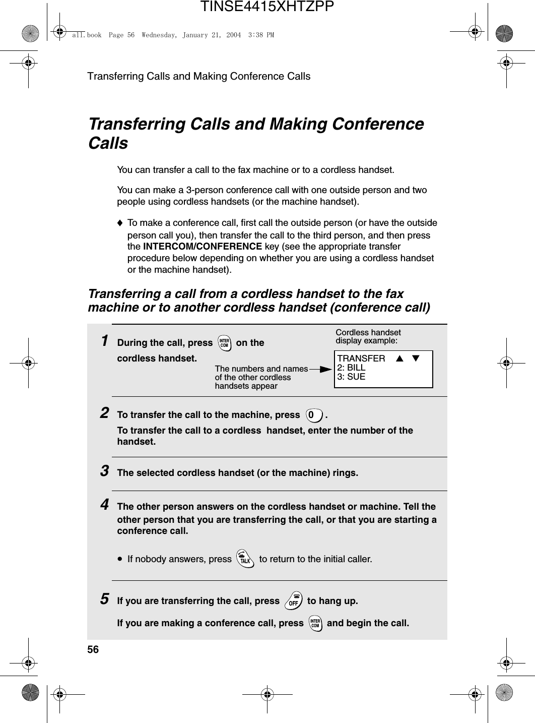 Transferring Calls and Making Conference Calls56Transferring Calls and Making Conference CallsYou can transfer a call to the fax machine or to a cordless handset. You can make a 3-person conference call with one outside person and two people using cordless handsets (or the machine handset).♦To make a conference call, first call the outside person (or have the outside person call you), then transfer the call to the third person, and then press the INTERCOM/CONFERENCE key (see the appropriate transfer procedure below depending on whether you are using a cordless handset or the machine handset). Transferring a call from a cordless handset to the fax machine or to another cordless handset (conference call)1During the call, press   on the cordless handset.2To transfer the call to the machine, press  .To transfer the call to a cordless  handset, enter the number of the handset.3The selected cordless handset (or the machine) rings.4The other person answers on the cordless handset or machine. Tell the other person that you are transferring the call, or that you are starting a conference call.•If nobody answers, press   to return to the initial caller.5If you are transferring the call, press   to hang up. If you are making a conference call, press   and begin the call. INTERCOM0TALKOFFOFFINTERCOMTRANSFER  ▲ ▼  2: BILL3: SUECordless handset display example:The numbers and names of the other cordless handsets appear all.book  Page 56  Wednesday, January 21, 2004  3:38 PMTINSE4415XHTZPP