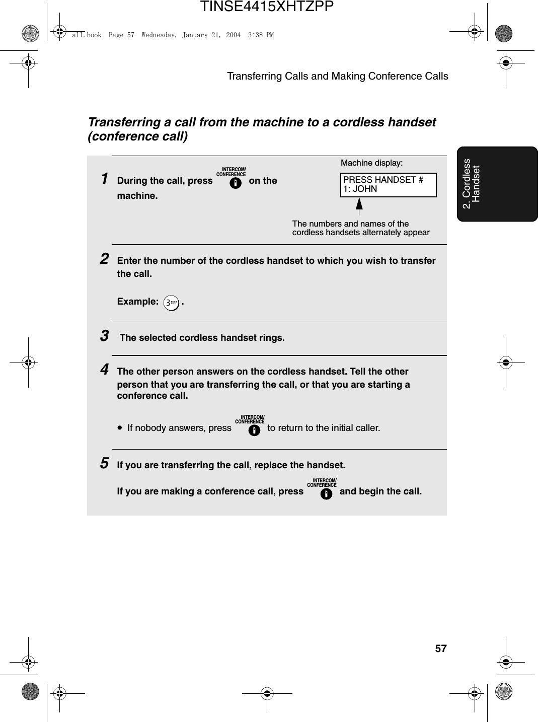 Transferring Calls and Making Conference Calls572. Cordless HandsetTransferring a call from the machine to a cordless handset (conference call)1During the call, press   on the machine.2Enter the number of the cordless handset to which you wish to transfer the call.Example: .3 The selected cordless handset rings.4The other person answers on the cordless handset. Tell the other person that you are transferring the call, or that you are starting a conference call.•If nobody answers, press   to return to the initial caller.5If you are transferring the call, replace the handset. If you are making a conference call, press   and begin the call. INTERCOM/CONFERENCEINTERCOM/CONFERENCEINTERCOM/CONFERENCEMachine display:The numbers and names of the cordless handsets alternately appearPRESS HANDSET #1: JOHNall.book  Page 57  Wednesday, January 21, 2004  3:38 PMTINSE4415XHTZPP