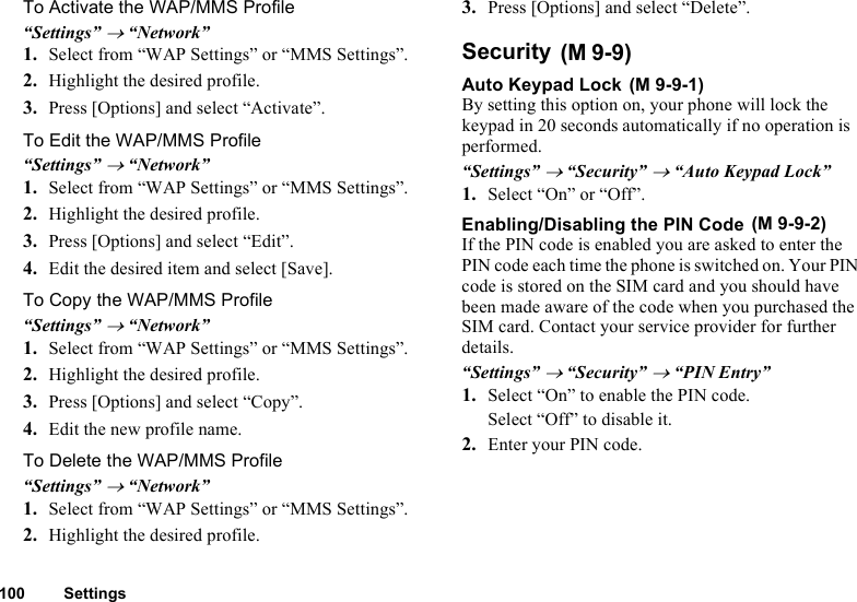 100 SettingsTo Activate the WAP/MMS Profile“Settings” → “Network”1. Select from “WAP Settings” or “MMS Settings”.2. Highlight the desired profile.3. Press [Options] and select “Activate”.To Edit the WAP/MMS Profile“Settings” → “Network”1. Select from “WAP Settings” or “MMS Settings”.2. Highlight the desired profile.3. Press [Options] and select “Edit”.4. Edit the desired item and select [Save].To Copy the WAP/MMS Profile“Settings” → “Network”1. Select from “WAP Settings” or “MMS Settings”.2. Highlight the desired profile.3. Press [Options] and select “Copy”.4. Edit the new profile name.To Delete the WAP/MMS Profile“Settings” → “Network”1. Select from “WAP Settings” or “MMS Settings”. 2. Highlight the desired profile.3. Press [Options] and select “Delete”.Security Auto Keypad Lock By setting this option on, your phone will lock the keypad in 20 seconds automatically if no operation is performed.“Settings” → “Security” → “Auto Keypad Lock”1. Select “On” or “Off”.Enabling/Disabling the PIN Code If the PIN code is enabled you are asked to enter the PIN code each time the phone is switched on. Your PIN code is stored on the SIM card and you should have been made aware of the code when you purchased the SIM card. Contact your service provider for further details.“Settings” → “Security” → “PIN Entry”1. Select “On” to enable the PIN code.Select “Off” to disable it.2. Enter your PIN code.(M 9-9)(M 9-9-1)(M 9-9-2)