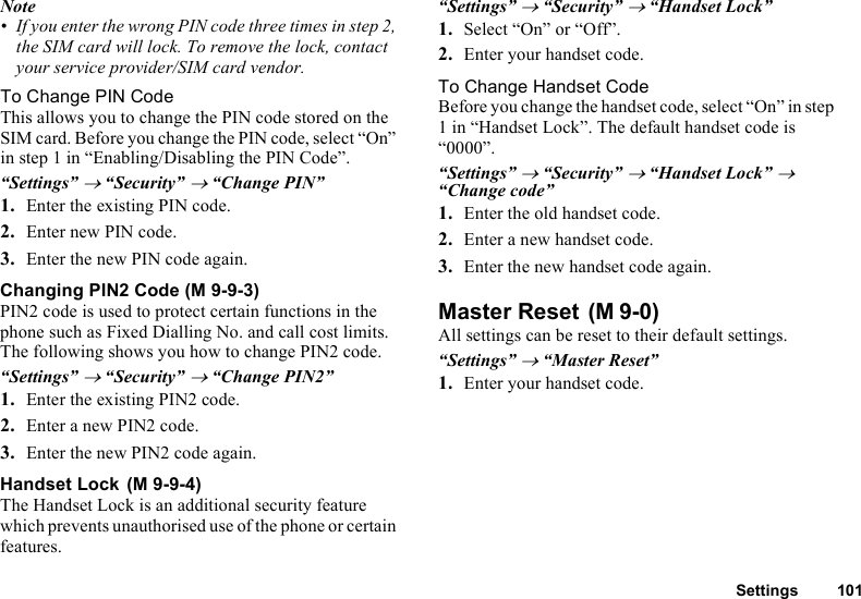 Settings 101Note• If you enter the wrong PIN code three times in step 2, the SIM card will lock. To remove the lock, contact your service provider/SIM card vendor.To Change PIN CodeThis allows you to change the PIN code stored on the SIM card. Before you change the PIN code, select “On” in step 1 in “Enabling/Disabling the PIN Code”.“Settings” → “Security” → “Change PIN”1. Enter the existing PIN code.2. Enter new PIN code.3. Enter the new PIN code again.Changing PIN2 Code (M 9-9-3)PIN2 code is used to protect certain functions in the phone such as Fixed Dialling No. and call cost limits. The following shows you how to change PIN2 code.“Settings” → “Security” → “Change PIN2”1. Enter the existing PIN2 code.2. Enter a new PIN2 code.3. Enter the new PIN2 code again.Handset Lock The Handset Lock is an additional security feature which prevents unauthorised use of the phone or certain features.“Settings” → “Security” → “Handset Lock”1. Select “On” or “Off”.2. Enter your handset code.To Change Handset CodeBefore you change the handset code, select “On” in step 1 in “Handset Lock”. The default handset code is “0000”.“Settings” → “Security” → “Handset Lock” → “Change code”1. Enter the old handset code.2. Enter a new handset code.3. Enter the new handset code again.Master Reset All settings can be reset to their default settings.“Settings” → “Master Reset”1. Enter your handset code.(M 9-9-4)(M 9-0)