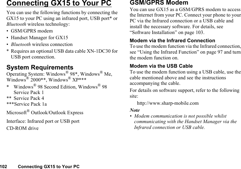 102 Connecting GX15 to Your PCConnecting GX15 to Your PCYou can use the following functions by connecting the GX15 to your PC using an infrared port, USB port* or Bluetooth wireless technology:• GSM/GPRS modem• Handset Manager for GX15•Bluetooth wireless connection* Requires an optional USB data cable XN-1DC30 for USB port connection.System RequirementsOperating System: Windows® 98*, Windows® Me, Windows® 2000**, Windows® XP**** Windows® 98 Second Edition, Windows® 98 Service Pack 1** Service Pack 4***Service Pack 1aMicrosoft® Outlook/Outlook ExpressInterface: Infrared port or USB portCD-ROM driveGSM/GPRS ModemYou can use GX15 as a GSM/GPRS modem to access the Internet from your PC. Connect your phone to your PC via the Infrared connection or a USB cable and install the necessary software. For details, see “Software Installation” on page 103.Modem via the Infrared ConnectionTo use the modem function via the Infrared connection, see “Using the Infrared Function” on page 97 and turn the modem function on.Modem via the USB CableTo use the modem function using a USB cable, use the cable mentioned above and see the instructions accompanying the cable.For details on software support, refer to the following site:http://www.sharp-mobile.comNote• Modem communication is not possible whilst communicating with the Handset Manager via the Infrared connection or USB cable.