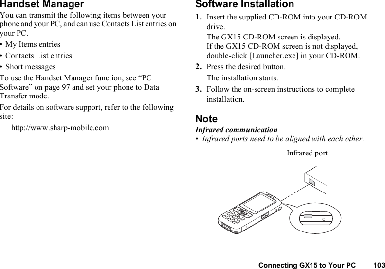 Connecting GX15 to Your PC 103Handset ManagerYou can transmit the following items between your phone and your PC, and can use Contacts List entries on your PC.• My Items entries• Contacts List entries• Short messagesTo use the Handset Manager function, see “PC Software” on page 97 and set your phone to Data Transfer mode. For details on software support, refer to the following site:http://www.sharp-mobile.comSoftware Installation1. Insert the supplied CD-ROM into your CD-ROM drive.The GX15 CD-ROM screen is displayed.If the GX15 CD-ROM screen is not displayed, double-click [Launcher.exe] in your CD-ROM.2. Press the desired button.The installation starts. 3. Follow the on-screen instructions to complete installation.NoteInfrared communication• Infrared ports need to be aligned with each other.Infrared port