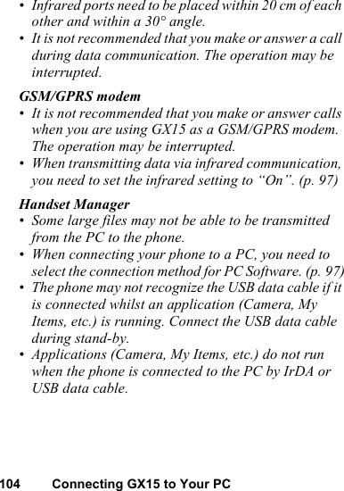 104 Connecting GX15 to Your PC• Infrared ports need to be placed within 20 cm of each other and within a 30° angle.• It is not recommended that you make or answer a call during data communication. The operation may be interrupted.GSM/GPRS modem• It is not recommended that you make or answer calls when you are using GX15 as a GSM/GPRS modem. The operation may be interrupted.• When transmitting data via infrared communication, you need to set the infrared setting to “On”. (p. 97)Handset Manager• Some large files may not be able to be transmitted from the PC to the phone.• When connecting your phone to a PC, you need to select the connection method for PC Software. (p. 97)• The phone may not recognize the USB data cable if it is connected whilst an application (Camera, My Items, etc.) is running. Connect the USB data cable during stand-by.• Applications (Camera, My Items, etc.) do not run when the phone is connected to the PC by IrDA or USB data cable.