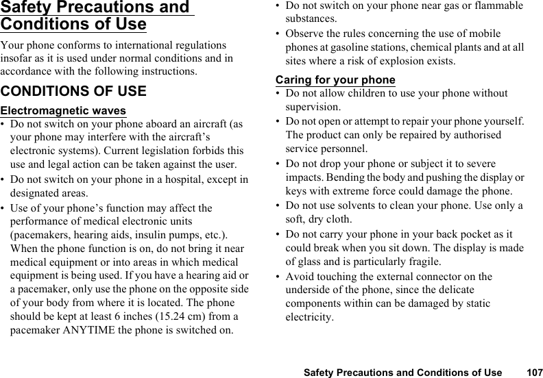 Safety Precautions and Conditions of Use 107Safety Precautions and Conditions of UseYour phone conforms to international regulations insofar as it is used under normal conditions and in accordance with the following instructions. CONDITIONS OF USE Electromagnetic waves• Do not switch on your phone aboard an aircraft (as your phone may interfere with the aircraft’s electronic systems). Current legislation forbids this use and legal action can be taken against the user. • Do not switch on your phone in a hospital, except in designated areas. • Use of your phone’s function may affect the performance of medical electronic units (pacemakers, hearing aids, insulin pumps, etc.). When the phone function is on, do not bring it near medical equipment or into areas in which medical equipment is being used. If you have a hearing aid or a pacemaker, only use the phone on the opposite side of your body from where it is located. The phone should be kept at least 6 inches (15.24 cm) from a pacemaker ANYTIME the phone is switched on. • Do not switch on your phone near gas or flammable substances. • Observe the rules concerning the use of mobile phones at gasoline stations, chemical plants and at all sites where a risk of explosion exists. Caring for your phone• Do not allow children to use your phone without supervision. • Do not open or attempt to repair your phone yourself. The product can only be repaired by authorised service personnel.• Do not drop your phone or subject it to severe impacts. Bending the body and pushing the display or keys with extreme force could damage the phone.• Do not use solvents to clean your phone. Use only a soft, dry cloth. • Do not carry your phone in your back pocket as it could break when you sit down. The display is made of glass and is particularly fragile.• Avoid touching the external connector on the underside of the phone, since the delicate components within can be damaged by static electricity. 