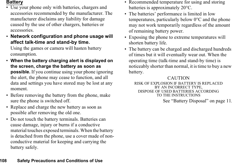 108 Safety Precautions and Conditions of UseBattery• Use your phone only with batteries, chargers and accessories recommended by the manufacturer. The manufacturer disclaims any liability for damage caused by the use of other chargers, batteries or accessories. •Network configuration and phone usage will affect talk-time and stand-by time. Using the games or camera will hasten battery consumption.•When the battery charging alert is displayed on the screen, charge the battery as soon as possible. If you continue using your phone ignoring the alert, the phone may cease to function, and all data and settings you have stored may be lost at any moment.• Before removing the battery from the phone, make sure the phone is switched off. • Replace and charge the new battery as soon as possible after removing the old one.• Do not touch the battery terminals. Batteries can cause damage, injury or burns if a conductive material touches exposed terminals. When the battery is detached from the phone, use a cover made of non-conductive material for keeping and carrying the battery safely.• Recommended temperature for using and storing batteries is approximately 20°C.• The batteries’ performance is limited in low temperatures, particularly below 0°C and the phone may not work temporarily regardless of the amount of remaining battery power.• Exposing the phone to extreme temperatures will shorten battery life.• The battery can be charged and discharged hundreds of times but it will eventually wear out. When the operating time (talk-time and stand-by time) is noticeably shorter than normal, it is time to buy a new battery.CAUTIONRISK OF EXPLOSION IF BATTERY IS REPLACEDBY AN INCORRECT TYPE,DISPOSE OF USED BATTERIES ACCORDINGTO THE INSTRUCTIONSSee “Battery Disposal” on page 11.