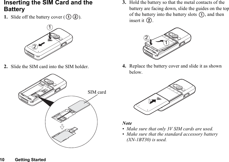 10 Getting StartedInserting the SIM Card and the Battery1. Slide off the battery cover ( ).2. Slide the SIM card into the SIM holder.3. Hold the battery so that the metal contacts of the battery are facing down, slide the guides on the top of the battery into the battery slots  , and then insert it  .4. Replace the battery cover and slide it as shown below.Note• Make sure that only 3V SIM cards are used.• Make sure that the standard accessory battery (XN-1BT30) is used.21SIM card21