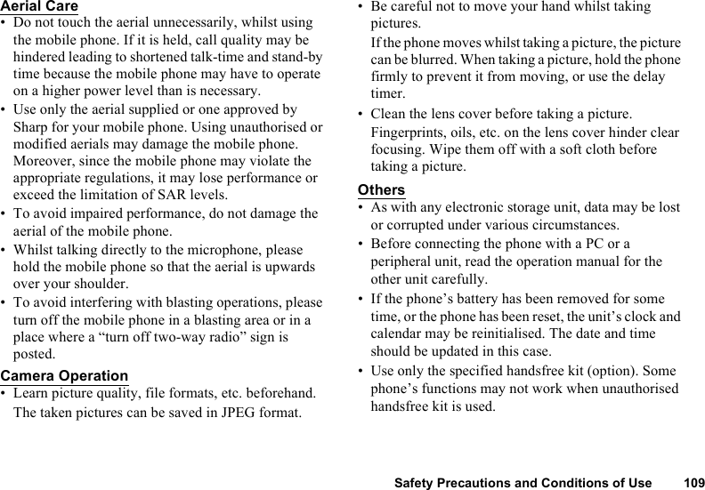 Safety Precautions and Conditions of Use 109Aerial Care• Do not touch the aerial unnecessarily, whilst using the mobile phone. If it is held, call quality may be hindered leading to shortened talk-time and stand-by time because the mobile phone may have to operate on a higher power level than is necessary. • Use only the aerial supplied or one approved by Sharp for your mobile phone. Using unauthorised or modified aerials may damage the mobile phone. Moreover, since the mobile phone may violate the appropriate regulations, it may lose performance or exceed the limitation of SAR levels.• To avoid impaired performance, do not damage the aerial of the mobile phone.• Whilst talking directly to the microphone, please hold the mobile phone so that the aerial is upwards over your shoulder.• To avoid interfering with blasting operations, please turn off the mobile phone in a blasting area or in a place where a “turn off two-way radio” sign is posted.Camera Operation• Learn picture quality, file formats, etc. beforehand.The taken pictures can be saved in JPEG format.• Be careful not to move your hand whilst taking pictures.If the phone moves whilst taking a picture, the picture can be blurred. When taking a picture, hold the phone firmly to prevent it from moving, or use the delay timer.• Clean the lens cover before taking a picture.Fingerprints, oils, etc. on the lens cover hinder clear focusing. Wipe them off with a soft cloth before taking a picture.Others• As with any electronic storage unit, data may be lost or corrupted under various circumstances. • Before connecting the phone with a PC or a peripheral unit, read the operation manual for the other unit carefully.• If the phone’s battery has been removed for some time, or the phone has been reset, the unit’s clock and calendar may be reinitialised. The date and time should be updated in this case. • Use only the specified handsfree kit (option). Some phone’s functions may not work when unauthorised handsfree kit is used.