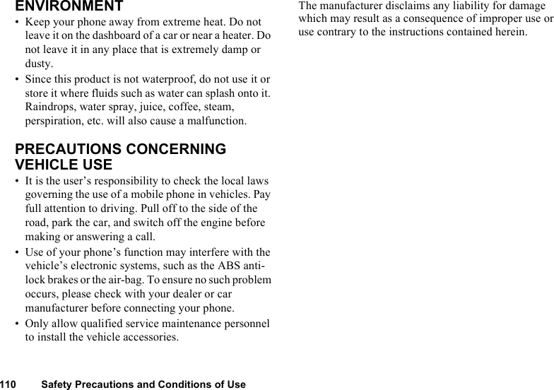 110 Safety Precautions and Conditions of UseENVIRONMENT • Keep your phone away from extreme heat. Do not leave it on the dashboard of a car or near a heater. Do not leave it in any place that is extremely damp or dusty. • Since this product is not waterproof, do not use it or store it where fluids such as water can splash onto it. Raindrops, water spray, juice, coffee, steam, perspiration, etc. will also cause a malfunction.PRECAUTIONS CONCERNING VEHICLE USE• It is the user’s responsibility to check the local laws governing the use of a mobile phone in vehicles. Pay full attention to driving. Pull off to the side of the road, park the car, and switch off the engine before making or answering a call. • Use of your phone’s function may interfere with the vehicle’s electronic systems, such as the ABS anti-lock brakes or the air-bag. To ensure no such problem occurs, please check with your dealer or car manufacturer before connecting your phone.• Only allow qualified service maintenance personnel to install the vehicle accessories. The manufacturer disclaims any liability for damage which may result as a consequence of improper use or use contrary to the instructions contained herein. 