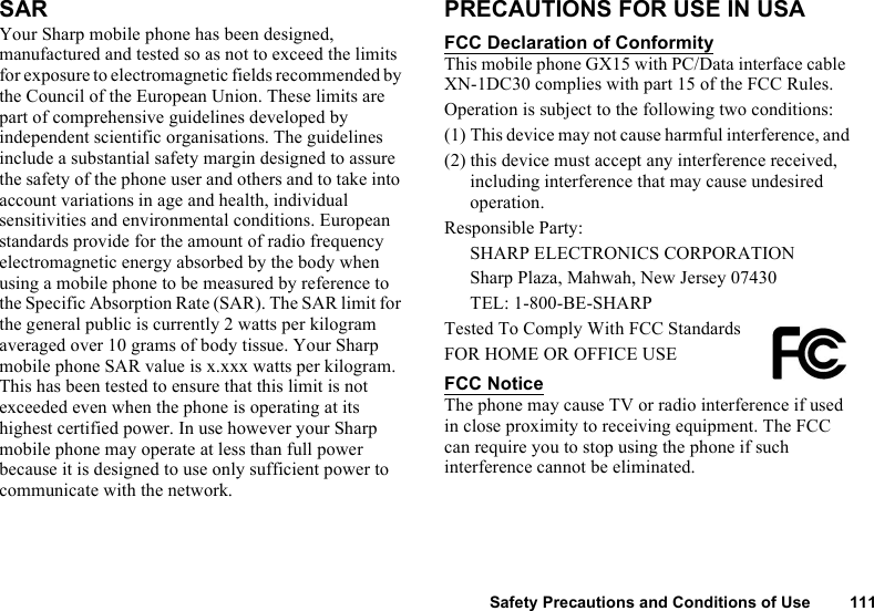 Safety Precautions and Conditions of Use 111SARYour Sharp mobile phone has been designed, manufactured and tested so as not to exceed the limits for exposure to electromagnetic fields recommended by the Council of the European Union. These limits are part of comprehensive guidelines developed by independent scientific organisations. The guidelines include a substantial safety margin designed to assure the safety of the phone user and others and to take into account variations in age and health, individual sensitivities and environmental conditions. European standards provide for the amount of radio frequency electromagnetic energy absorbed by the body when using a mobile phone to be measured by reference to the Specific Absorption Rate (SAR). The SAR limit for the general public is currently 2 watts per kilogram averaged over 10 grams of body tissue. Your Sharp mobile phone SAR value is x.xxx watts per kilogram. This has been tested to ensure that this limit is not exceeded even when the phone is operating at its highest certified power. In use however your Sharp mobile phone may operate at less than full power because it is designed to use only sufficient power to communicate with the network.PRECAUTIONS FOR USE IN USAFCC Declaration of ConformityThis mobile phone GX15 with PC/Data interface cable XN-1DC30 complies with part 15 of the FCC Rules. Operation is subject to the following two conditions:(1) This device may not cause harmful interference, and(2) this device must accept any interference received, including interference that may cause undesired operation.Responsible Party:SHARP ELECTRONICS CORPORATIONSharp Plaza, Mahwah, New Jersey 07430TEL: 1-800-BE-SHARPTested To Comply With FCC StandardsFOR HOME OR OFFICE USEFCC NoticeThe phone may cause TV or radio interference if used in close proximity to receiving equipment. The FCC can require you to stop using the phone if such interference cannot be eliminated.