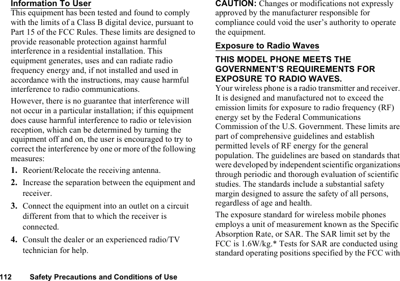 112 Safety Precautions and Conditions of UseInformation To UserThis equipment has been tested and found to comply with the limits of a Class B digital device, pursuant to Part 15 of the FCC Rules. These limits are designed to provide reasonable protection against harmful interference in a residential installation. This equipment generates, uses and can radiate radio frequency energy and, if not installed and used in accordance with the instructions, may cause harmful interference to radio communications.However, there is no guarantee that interference will not occur in a particular installation; if this equipment does cause harmful interference to radio or television reception, which can be determined by turning the equipment off and on, the user is encouraged to try to correct the interference by one or more of the following measures:1. Reorient/Relocate the receiving antenna.2. Increase the separation between the equipment and receiver.3. Connect the equipment into an outlet on a circuit different from that to which the receiver is connected.4. Consult the dealer or an experienced radio/TV technician for help.CAUTION: Changes or modifications not expressly approved by the manufacturer responsible for compliance could void the user’s authority to operate the equipment.Exposure to Radio WavesTHIS MODEL PHONE MEETS THE GOVERNMENT’S REQUIREMENTS FOR EXPOSURE TO RADIO WAVES.Your wireless phone is a radio transmitter and receiver. It is designed and manufactured not to exceed the emission limits for exposure to radio frequency (RF) energy set by the Federal Communications Commission of the U.S. Government. These limits are part of comprehensive guidelines and establish permitted levels of RF energy for the general population. The guidelines are based on standards that were developed by independent scientific organizations through periodic and thorough evaluation of scientific studies. The standards include a substantial safety margin designed to assure the safety of all persons, regardless of age and health.The exposure standard for wireless mobile phones employs a unit of measurement known as the Specific Absorption Rate, or SAR. The SAR limit set by the FCC is 1.6W/kg.* Tests for SAR are conducted using standard operating positions specified by the FCC with 