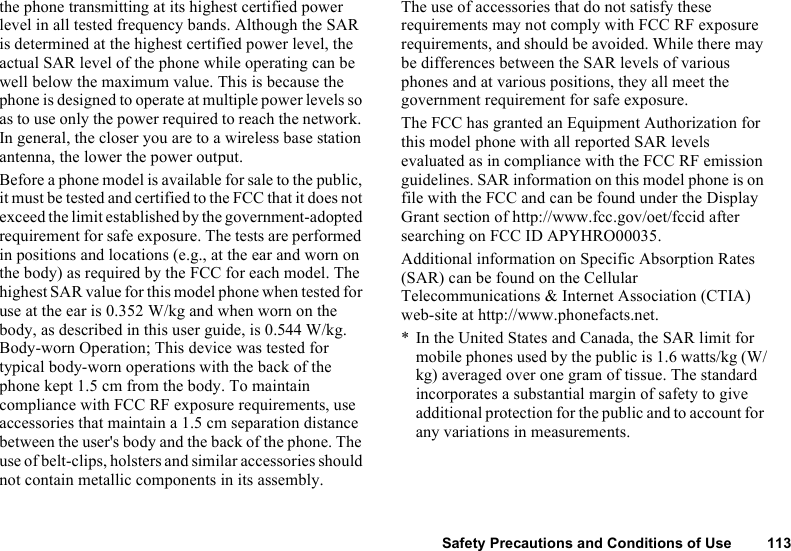 Safety Precautions and Conditions of Use 113the phone transmitting at its highest certified power level in all tested frequency bands. Although the SAR is determined at the highest certified power level, the actual SAR level of the phone while operating can be well below the maximum value. This is because the phone is designed to operate at multiple power levels so as to use only the power required to reach the network. In general, the closer you are to a wireless base station antenna, the lower the power output. Before a phone model is available for sale to the public, it must be tested and certified to the FCC that it does not exceed the limit established by the government-adopted requirement for safe exposure. The tests are performed in positions and locations (e.g., at the ear and worn on the body) as required by the FCC for each model. The highest SAR value for this model phone when tested for use at the ear is 0.352 W/kg and when worn on the body, as described in this user guide, is 0.544 W/kg. Body-worn Operation; This device was tested for typical body-worn operations with the back of the phone kept 1.5 cm from the body. To maintain compliance with FCC RF exposure requirements, use accessories that maintain a 1.5 cm separation distance between the user&apos;s body and the back of the phone. The use of belt-clips, holsters and similar accessories should not contain metallic components in its assembly.The use of accessories that do not satisfy these requirements may not comply with FCC RF exposure requirements, and should be avoided. While there may be differences between the SAR levels of various phones and at various positions, they all meet the government requirement for safe exposure.The FCC has granted an Equipment Authorization for this model phone with all reported SAR levels evaluated as in compliance with the FCC RF emission guidelines. SAR information on this model phone is on file with the FCC and can be found under the Display Grant section of http://www.fcc.gov/oet/fccid after searching on FCC ID APYHRO00035. Additional information on Specific Absorption Rates (SAR) can be found on the Cellular Telecommunications &amp; Internet Association (CTIA) web-site at http://www.phonefacts.net. * In the United States and Canada, the SAR limit for mobile phones used by the public is 1.6 watts/kg (W/kg) averaged over one gram of tissue. The standard incorporates a substantial margin of safety to give additional protection for the public and to account for any variations in measurements.