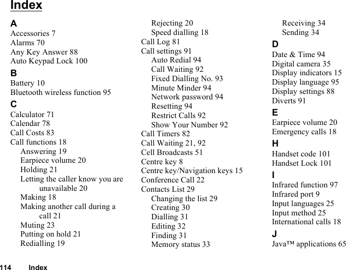 114 IndexIndexAAccessories 7Alarms 70Any Key Answer 88Auto Keypad Lock 100BBattery 10Bluetooth wireless function 95CCalculator 71Calendar 78Call Costs 83Call functions 18Answering 19Earpiece volume 20Holding 21Letting the caller know you are unavailable 20Making 18Making another call during a call 21Muting 23Putting on hold 21Redialling 19Rejecting 20Speed dialling 18Call Log 81Call settings 91Auto Redial 94Call Waiting 92Fixed Dialling No. 93Minute Minder 94Network password 94Resetting 94Restrict Calls 92Show Your Number 92Call Timers 82Call Waiting 21, 92Cell Broadcasts 51Centre key 8Centre key/Navigation keys 15Conference Call 22Contacts List 29Changing the list 29Creating 30Dialling 31Editing 32Finding 31Memory status 33Receiving 34Sending 34DDate &amp; Time 94Digital camera 35Display indicators 15Display language 95Display settings 88Diverts 91EEarpiece volume 20Emergency calls 18HHandset code 101Handset Lock 101IInfrared function 97Infrared port 9Input languages 25Input method 25International calls 18JJava™ applications 65