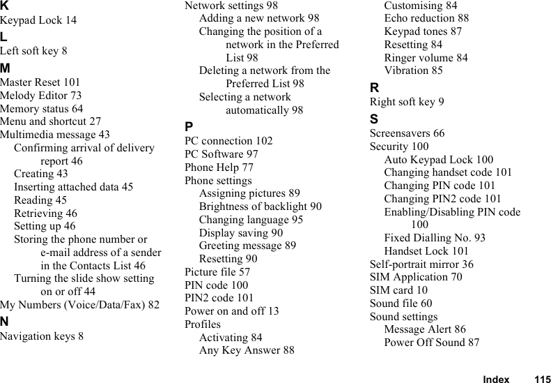 Index 115KKeypad Lock 14LLeft soft key 8MMaster Reset 101Melody Editor 73Memory status 64Menu and shortcut 27Multimedia message 43Confirming arrival of delivery report 46Creating 43Inserting attached data 45Reading 45Retrieving 46Setting up 46Storing the phone number or e-mail address of a sender in the Contacts List 46Turning the slide show setting on or off 44My Numbers (Voice/Data/Fax) 82NNavigation keys 8Network settings 98Adding a new network 98Changing the position of a network in the Preferred List 98Deleting a network from the Preferred List 98Selecting a network automatically 98PPC connection 102PC Software 97Phone Help 77Phone settingsAssigning pictures 89Brightness of backlight 90Changing language 95Display saving 90Greeting message 89Resetting 90Picture file 57PIN code 100PIN2 code 101Power on and off 13ProfilesActivating 84Any Key Answer 88Customising 84Echo reduction 88Keypad tones 87Resetting 84Ringer volume 84Vibration 85RRight soft key 9SScreensavers 66Security 100Auto Keypad Lock 100Changing handset code 101Changing PIN code 101Changing PIN2 code 101Enabling/Disabling PIN code 100Fixed Dialling No. 93Handset Lock 101Self-portrait mirror 36SIM Application 70SIM card 10Sound file 60Sound settingsMessage Alert 86Power Off Sound 87