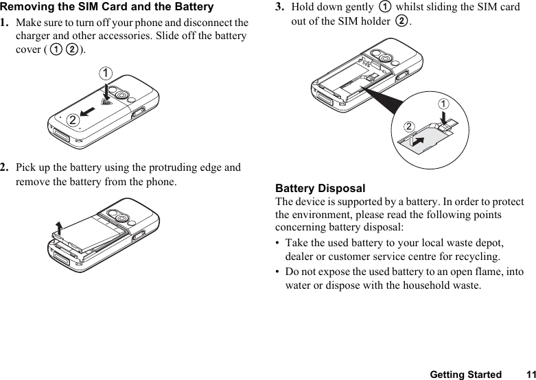 Getting Started 11Removing the SIM Card and the Battery1. Make sure to turn off your phone and disconnect the charger and other accessories. Slide off the battery cover ( ).2. Pick up the battery using the protruding edge and remove the battery from the phone.3. Hold down gently   whilst sliding the SIM card out of the SIM holder  .Battery DisposalThe device is supported by a battery. In order to protect the environment, please read the following points concerning battery disposal:• Take the used battery to your local waste depot, dealer or customer service centre for recycling.• Do not expose the used battery to an open flame, into water or dispose with the household waste.2121